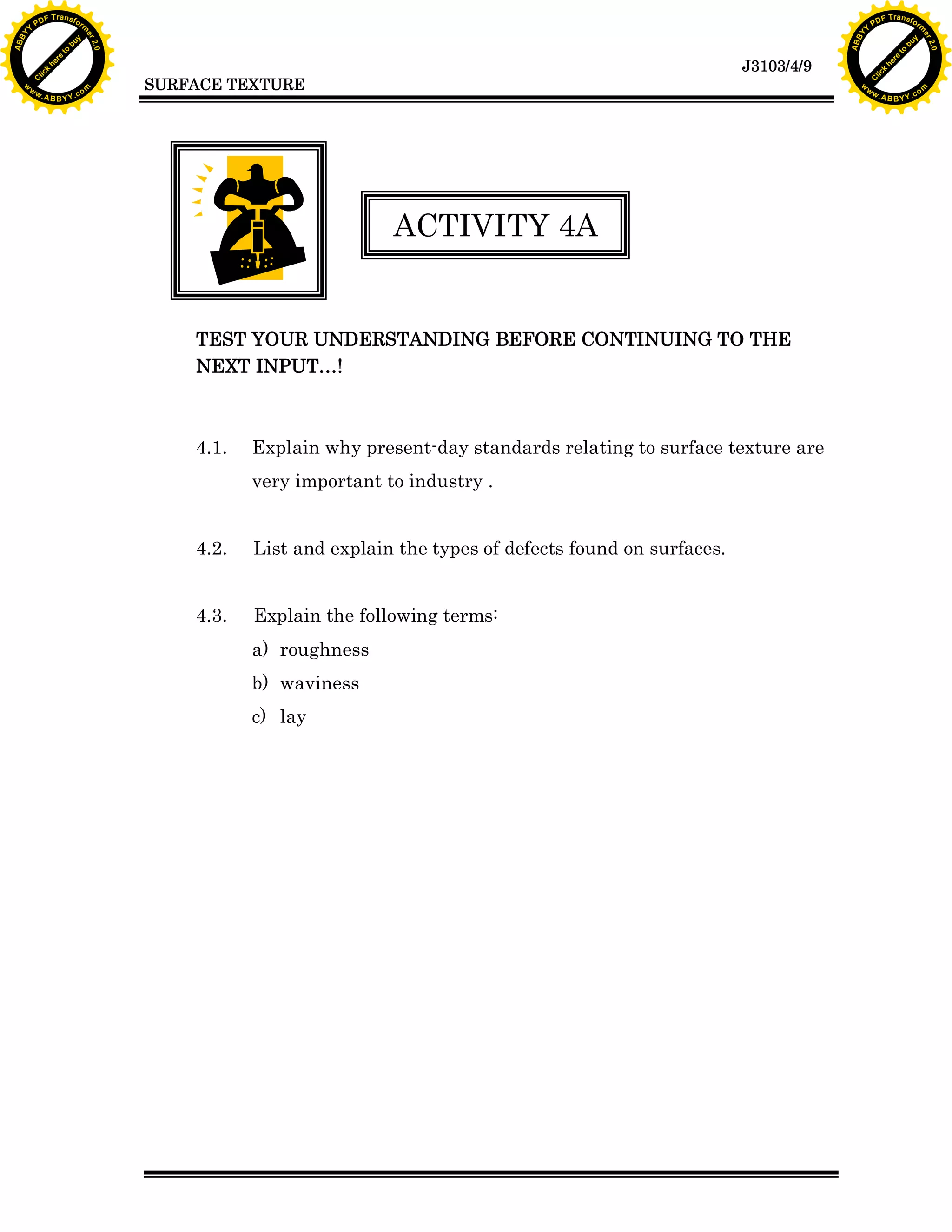 A B B Y Y.c

Y

PD

F T ra n sf o

TEST YOUR UNDERSTANDING BEFORE CONTINUING TO THE
NEXT INPUT…!

Explain why present-day standards relating to surface texture are
very important to industry .

4.2.

List and explain the types of defects found on surfaces.

4.3.

Explain the following terms:
a) roughness
b) waviness
c) lay

bu
to
re
he
k
w

ACTIVITY 4A

4.1.

lic
C

SURFACE TEXTURE

rm

y

ABB

to
re
he

J3103/4/9

k
lic
C
w.

om

w

w

w

Y

2.0

2.0

bu

y

rm

er

Y

F T ra n sf o

ABB

PD

er

Y

w.

A B B Y Y.c

om

 