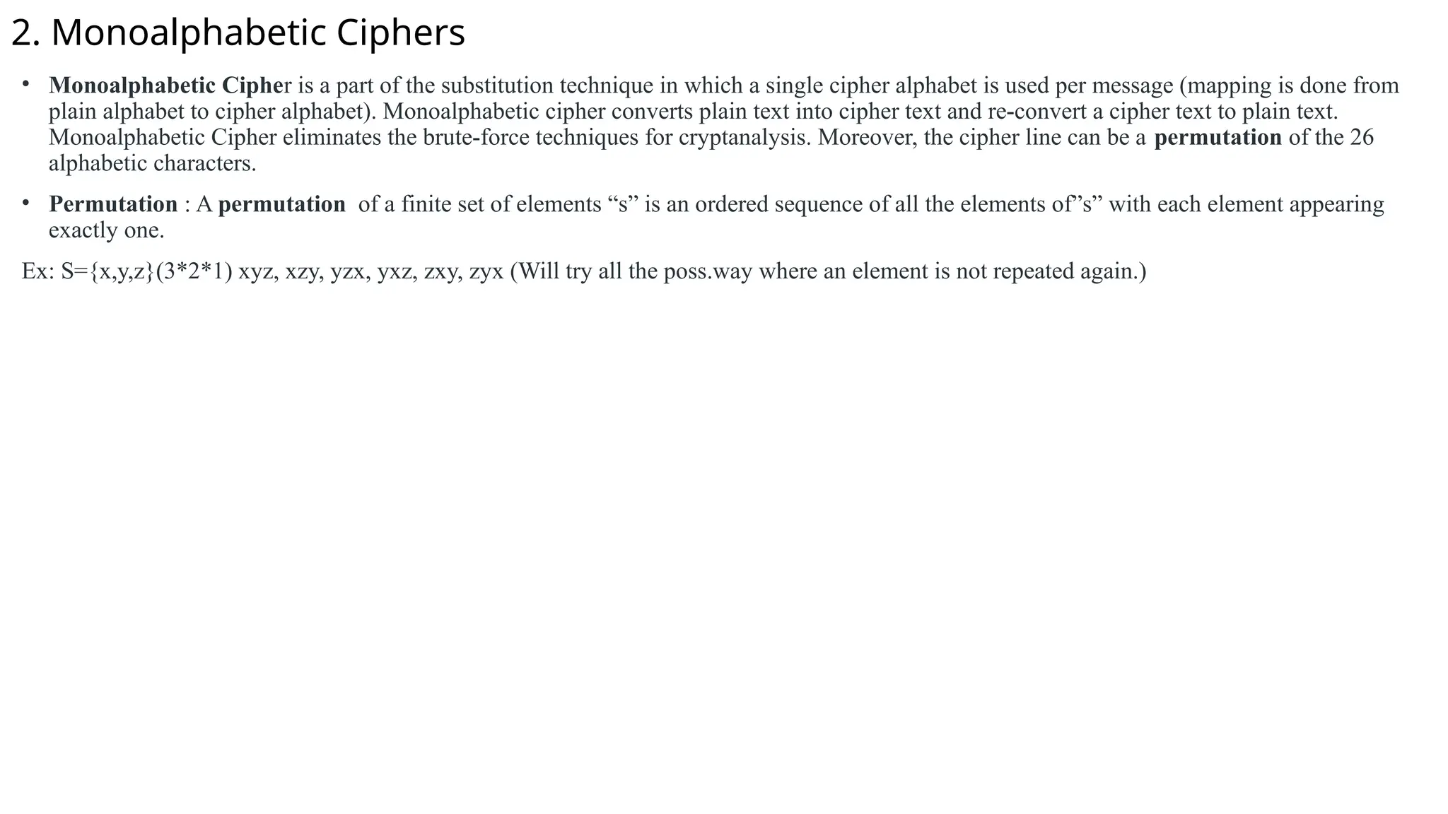 2. Monoalphabetic Ciphers
• Monoalphabetic Cipher is a part of the substitution technique in which a single cipher alphabet is used per message (mapping is done from
plain alphabet to cipher alphabet). Monoalphabetic cipher converts plain text into cipher text and re-convert a cipher text to plain text.
Monoalphabetic Cipher eliminates the brute-force techniques for cryptanalysis. Moreover, the cipher line can be a permutation of the 26
alphabetic characters.
• Permutation : A permutation of a finite set of elements “s” is an ordered sequence of all the elements of”s” with each element appearing
exactly one.
Ex: S={x,y,z}(3*2*1) xyz, xzy, yzx, yxz, zxy, zyx (Will try all the poss.way where an element is not repeated again.)
 