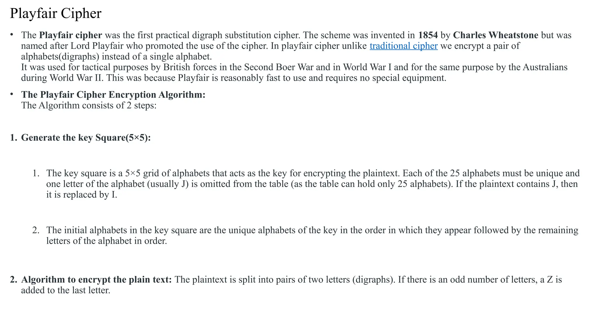 Playfair Cipher
• The Playfair cipher was the first practical digraph substitution cipher. The scheme was invented in 1854 by Charles Wheatstone but was
named after Lord Playfair who promoted the use of the cipher. In playfair cipher unlike traditional cipher we encrypt a pair of
alphabets(digraphs) instead of a single alphabet.
It was used for tactical purposes by British forces in the Second Boer War and in World War I and for the same purpose by the Australians
during World War II. This was because Playfair is reasonably fast to use and requires no special equipment.
• The Playfair Cipher Encryption Algorithm:
The Algorithm consists of 2 steps:
1. Generate the key Square(5×5):
1. The key square is a 5×5 grid of alphabets that acts as the key for encrypting the plaintext. Each of the 25 alphabets must be unique and
one letter of the alphabet (usually J) is omitted from the table (as the table can hold only 25 alphabets). If the plaintext contains J, then
it is replaced by I.
2. The initial alphabets in the key square are the unique alphabets of the key in the order in which they appear followed by the remaining
letters of the alphabet in order.
2. Algorithm to encrypt the plain text: The plaintext is split into pairs of two letters (digraphs). If there is an odd number of letters, a Z is
added to the last letter.
 