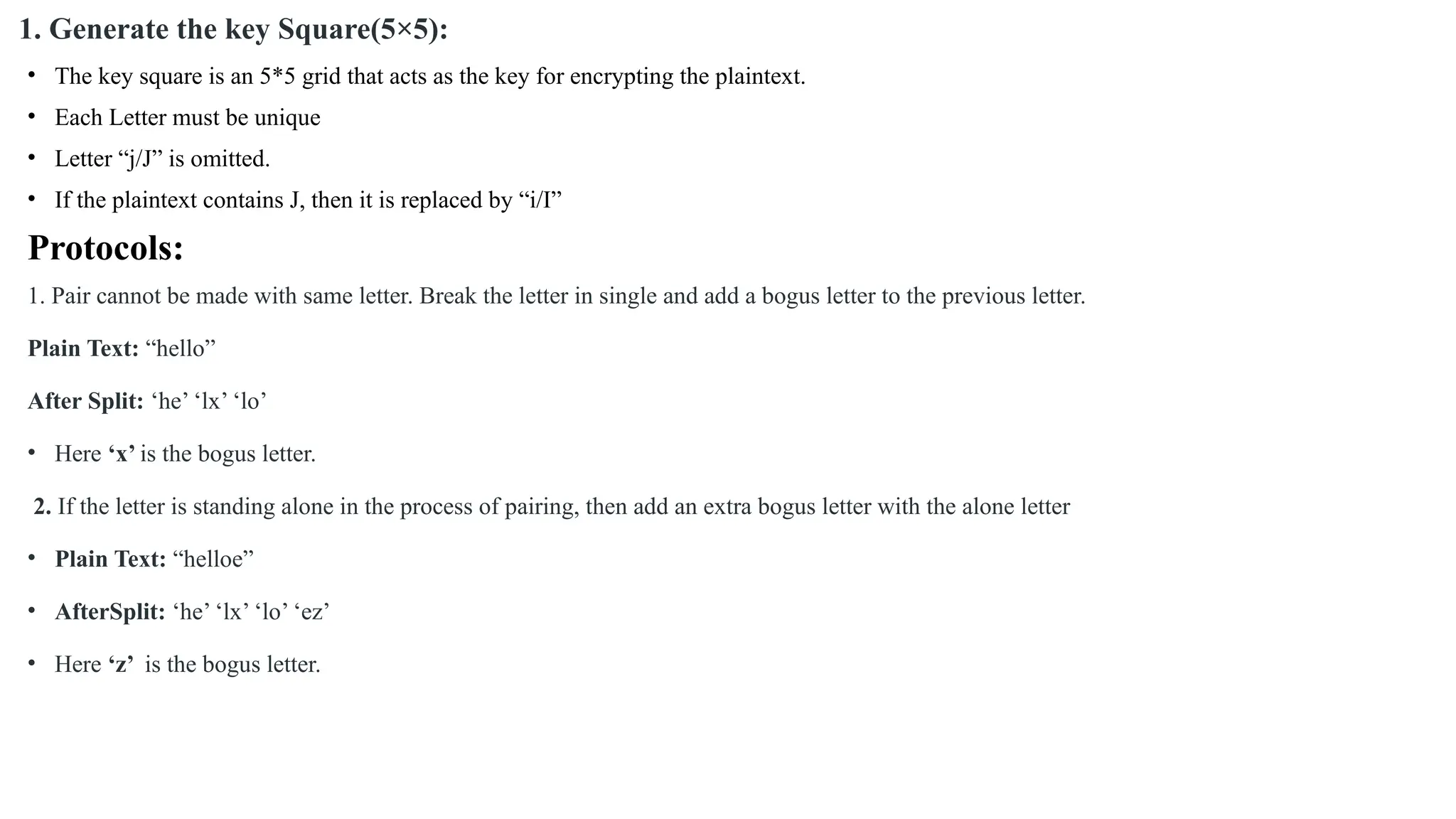 1. Generate the key Square(5×5):
• The key square is an 5*5 grid that acts as the key for encrypting the plaintext.
• Each Letter must be unique
• Letter “j/J” is omitted.
• If the plaintext contains J, then it is replaced by “i/I”
Protocols:
1. Pair cannot be made with same letter. Break the letter in single and add a bogus letter to the previous letter.
Plain Text: “hello”
After Split: ‘he’ ‘lx’ ‘lo’
• Here ‘x’ is the bogus letter.
2. If the letter is standing alone in the process of pairing, then add an extra bogus letter with the alone letter
• Plain Text: “helloe”
• AfterSplit: ‘he’ ‘lx’ ‘lo’ ‘ez’
• Here ‘z’ is the bogus letter.
 