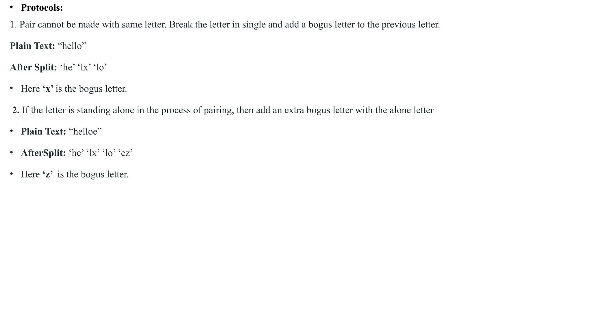 • Protocols:
1. Pair cannot be made with same letter. Break the letter in single and add a bogus letter to the previous letter.
Plain Text: “hello”
After Split: ‘he’ ‘lx’ ‘lo’
• Here ‘x’ is the bogus letter.
2. If the letter is standing alone in the process of pairing, then add an extra bogus letter with the alone letter
• Plain Text: “helloe”
• AfterSplit: ‘he’ ‘lx’ ‘lo’ ‘ez’
• Here ‘z’ is the bogus letter.
 
