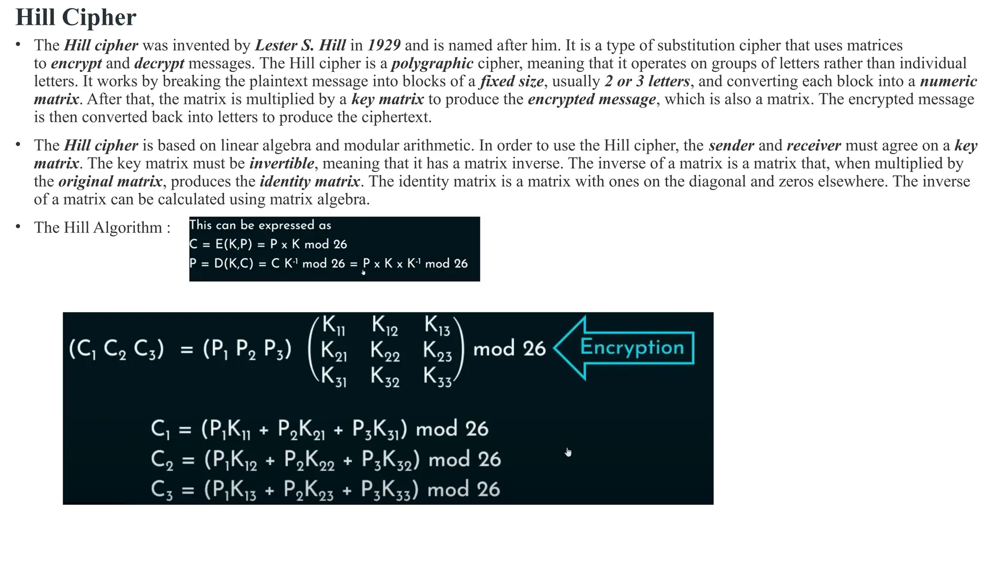 Hill Cipher
• The Hill cipher was invented by Lester S. Hill in 1929 and is named after him. It is a type of substitution cipher that uses matrices
to encrypt and decrypt messages. The Hill cipher is a polygraphic cipher, meaning that it operates on groups of letters rather than individual
letters. It works by breaking the plaintext message into blocks of a fixed size, usually 2 or 3 letters, and converting each block into a numeric
matrix. After that, the matrix is multiplied by a key matrix to produce the encrypted message, which is also a matrix. The encrypted message
is then converted back into letters to produce the ciphertext.
• The Hill cipher is based on linear algebra and modular arithmetic. In order to use the Hill cipher, the sender and receiver must agree on a key
matrix. The key matrix must be invertible, meaning that it has a matrix inverse. The inverse of a matrix is a matrix that, when multiplied by
the original matrix, produces the identity matrix. The identity matrix is a matrix with ones on the diagonal and zeros elsewhere. The inverse
of a matrix can be calculated using matrix algebra.
• The Hill Algorithm :
 