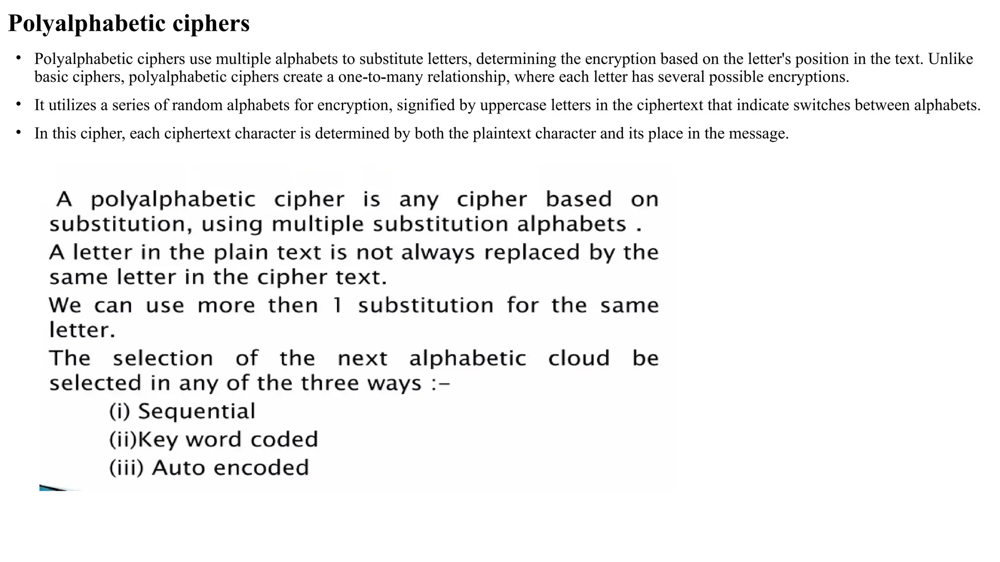 Polyalphabetic ciphers
• Polyalphabetic ciphers use multiple alphabets to substitute letters, determining the encryption based on the letter's position in the text. Unlike
basic ciphers, polyalphabetic ciphers create a one-to-many relationship, where each letter has several possible encryptions.
• It utilizes a series of random alphabets for encryption, signified by uppercase letters in the ciphertext that indicate switches between alphabets.
• In this cipher, each ciphertext character is determined by both the plaintext character and its place in the message.
 