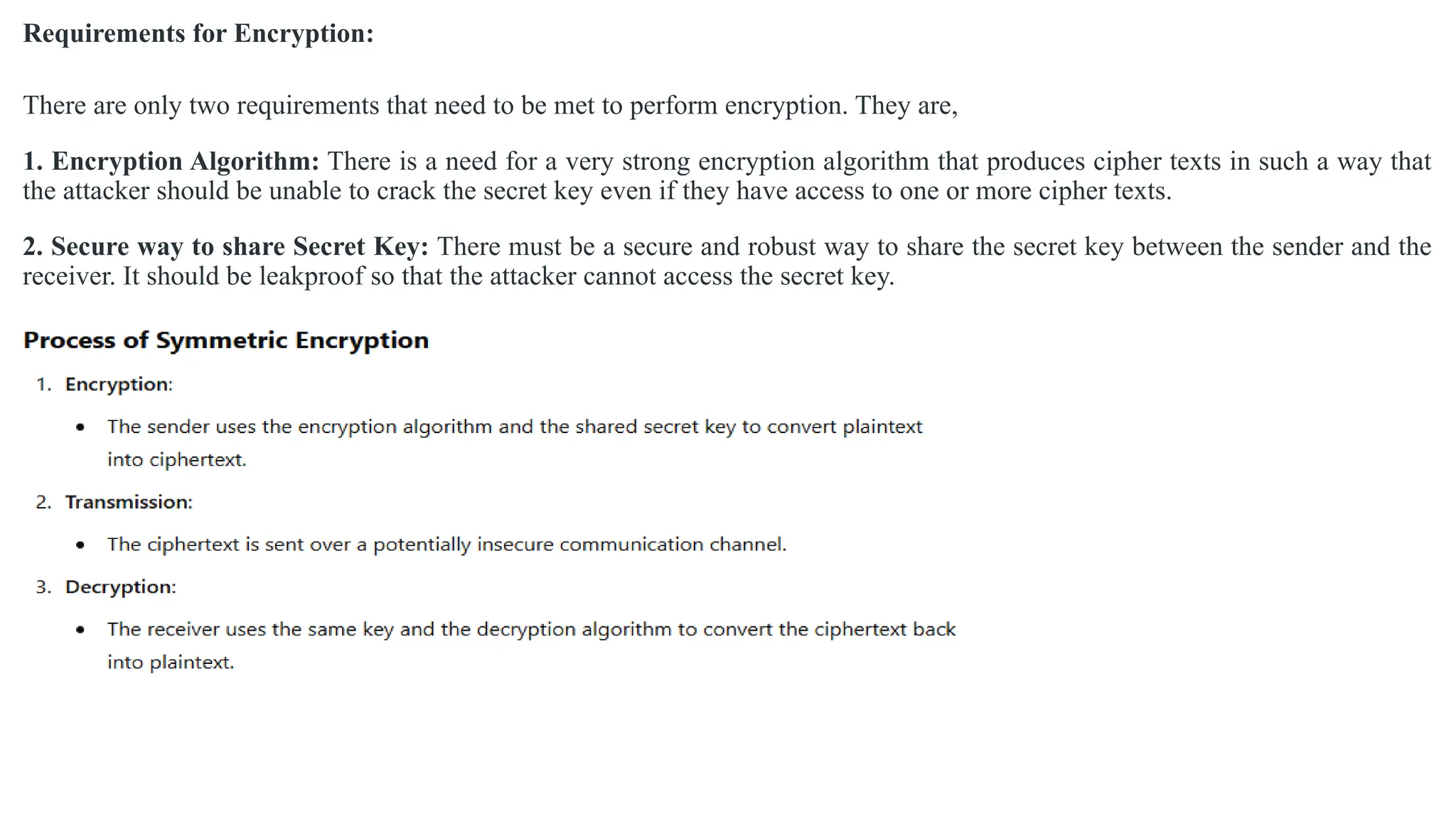 Requirements for Encryption:
There are only two requirements that need to be met to perform encryption. They are,
1. Encryption Algorithm: There is a need for a very strong encryption algorithm that produces cipher texts in such a way that
the attacker should be unable to crack the secret key even if they have access to one or more cipher texts.
2. Secure way to share Secret Key: There must be a secure and robust way to share the secret key between the sender and the
receiver. It should be leakproof so that the attacker cannot access the secret key.
 