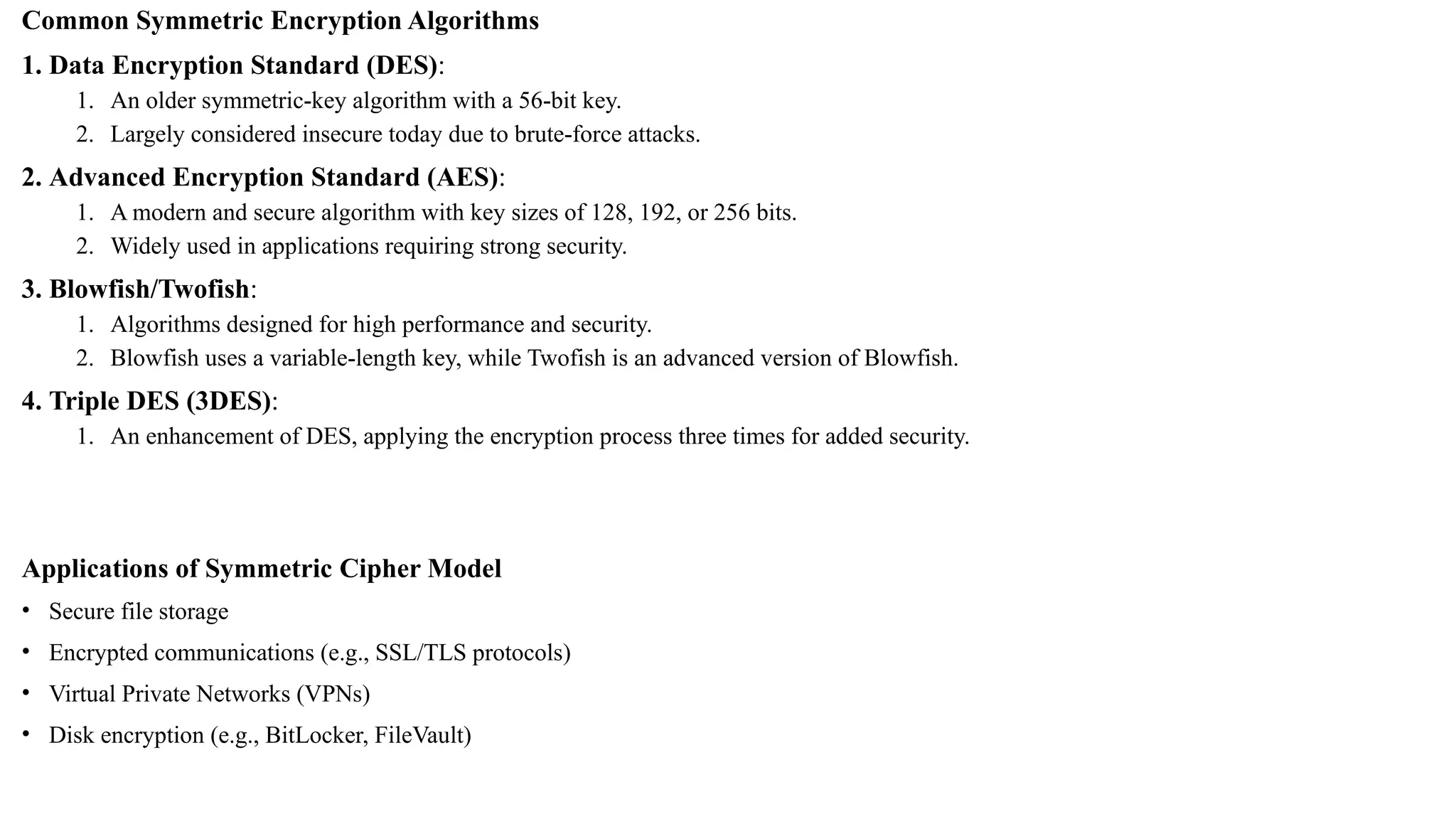 Common Symmetric Encryption Algorithms
1. Data Encryption Standard (DES):
1. An older symmetric-key algorithm with a 56-bit key.
2. Largely considered insecure today due to brute-force attacks.
2. Advanced Encryption Standard (AES):
1. A modern and secure algorithm with key sizes of 128, 192, or 256 bits.
2. Widely used in applications requiring strong security.
3. Blowfish/Twofish:
1. Algorithms designed for high performance and security.
2. Blowfish uses a variable-length key, while Twofish is an advanced version of Blowfish.
4. Triple DES (3DES):
1. An enhancement of DES, applying the encryption process three times for added security.
Applications of Symmetric Cipher Model
• Secure file storage
• Encrypted communications (e.g., SSL/TLS protocols)
• Virtual Private Networks (VPNs)
• Disk encryption (e.g., BitLocker, FileVault)
 