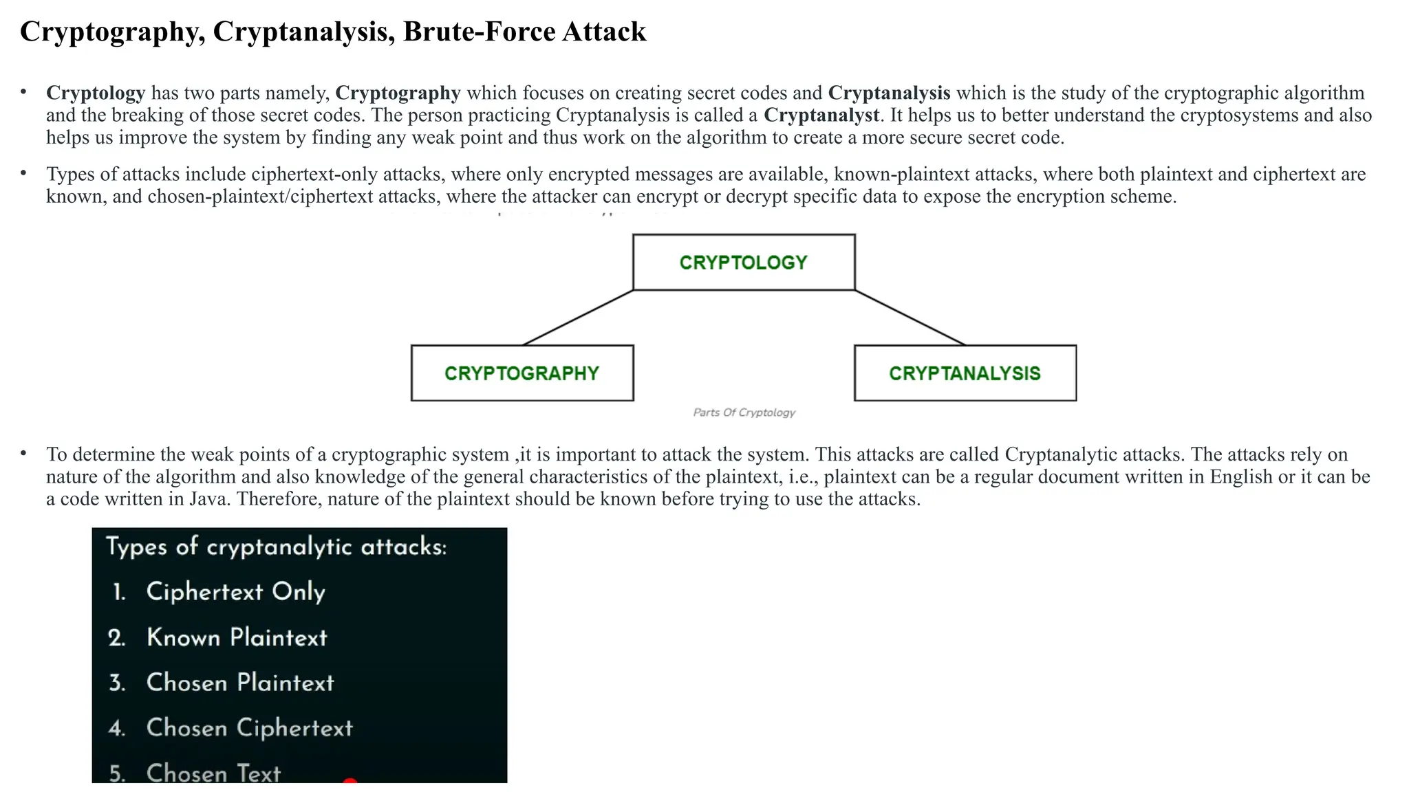 Cryptography, Cryptanalysis, Brute-Force Attack
• Cryptology has two parts namely, Cryptography which focuses on creating secret codes and Cryptanalysis which is the study of the cryptographic algorithm
and the breaking of those secret codes. The person practicing Cryptanalysis is called a Cryptanalyst. It helps us to better understand the cryptosystems and also
helps us improve the system by finding any weak point and thus work on the algorithm to create a more secure secret code.
• Types of attacks include ciphertext-only attacks, where only encrypted messages are available, known-plaintext attacks, where both plaintext and ciphertext are
known, and chosen-plaintext/ciphertext attacks, where the attacker can encrypt or decrypt specific data to expose the encryption scheme.
• To determine the weak points of a cryptographic system ,it is important to attack the system. This attacks are called Cryptanalytic attacks. The attacks rely on
nature of the algorithm and also knowledge of the general characteristics of the plaintext, i.e., plaintext can be a regular document written in English or it can be
a code written in Java. Therefore, nature of the plaintext should be known before trying to use the attacks.
 
