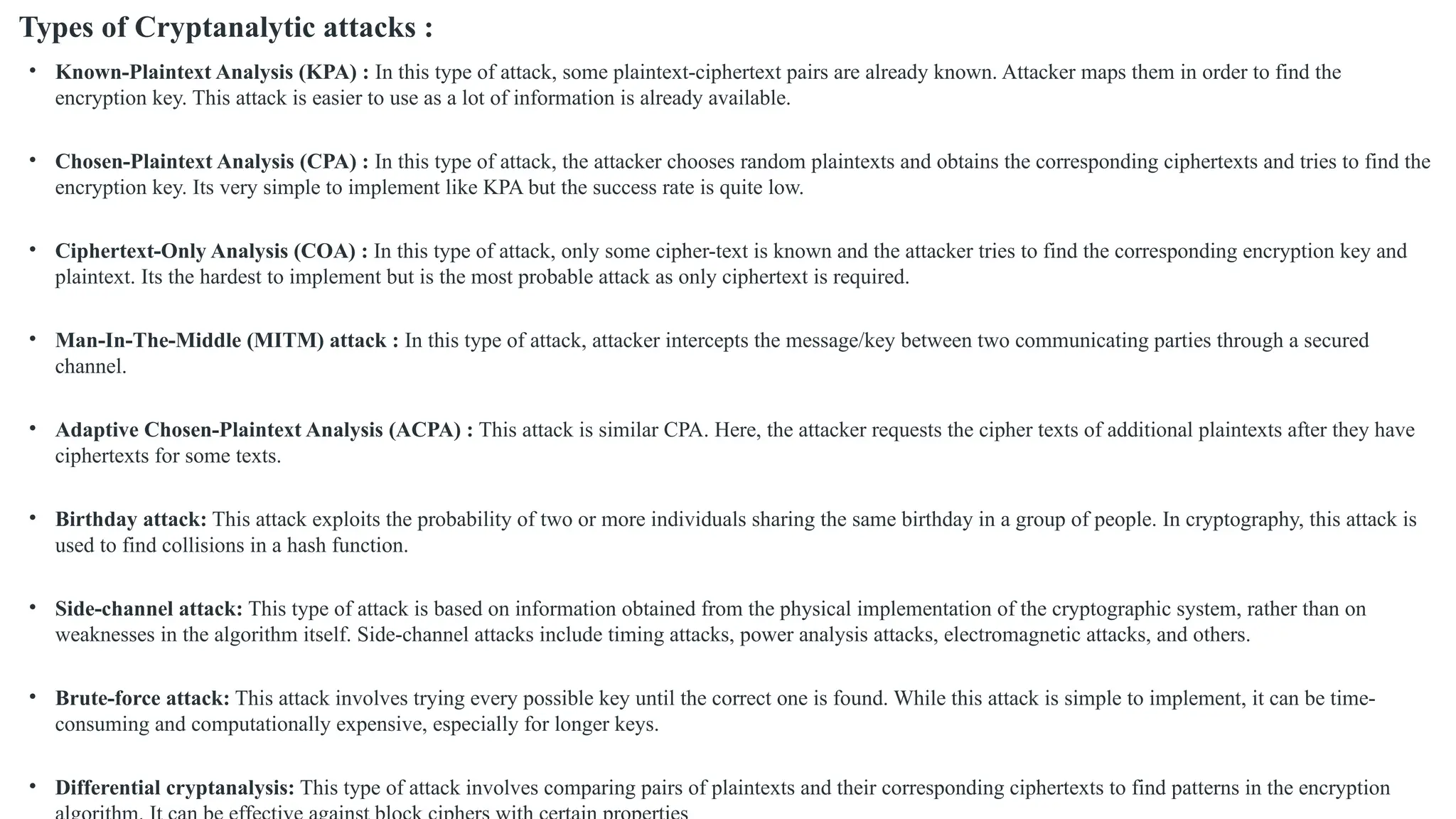 Types of Cryptanalytic attacks :
• Known-Plaintext Analysis (KPA) : In this type of attack, some plaintext-ciphertext pairs are already known. Attacker maps them in order to find the
encryption key. This attack is easier to use as a lot of information is already available.
• Chosen-Plaintext Analysis (CPA) : In this type of attack, the attacker chooses random plaintexts and obtains the corresponding ciphertexts and tries to find the
encryption key. Its very simple to implement like KPA but the success rate is quite low.
• Ciphertext-Only Analysis (COA) : In this type of attack, only some cipher-text is known and the attacker tries to find the corresponding encryption key and
plaintext. Its the hardest to implement but is the most probable attack as only ciphertext is required.
• Man-In-The-Middle (MITM) attack : In this type of attack, attacker intercepts the message/key between two communicating parties through a secured
channel.
• Adaptive Chosen-Plaintext Analysis (ACPA) : This attack is similar CPA. Here, the attacker requests the cipher texts of additional plaintexts after they have
ciphertexts for some texts.
• Birthday attack: This attack exploits the probability of two or more individuals sharing the same birthday in a group of people. In cryptography, this attack is
used to find collisions in a hash function.
• Side-channel attack: This type of attack is based on information obtained from the physical implementation of the cryptographic system, rather than on
weaknesses in the algorithm itself. Side-channel attacks include timing attacks, power analysis attacks, electromagnetic attacks, and others.
• Brute-force attack: This attack involves trying every possible key until the correct one is found. While this attack is simple to implement, it can be time-
consuming and computationally expensive, especially for longer keys.
• Differential cryptanalysis: This type of attack involves comparing pairs of plaintexts and their corresponding ciphertexts to find patterns in the encryption
 