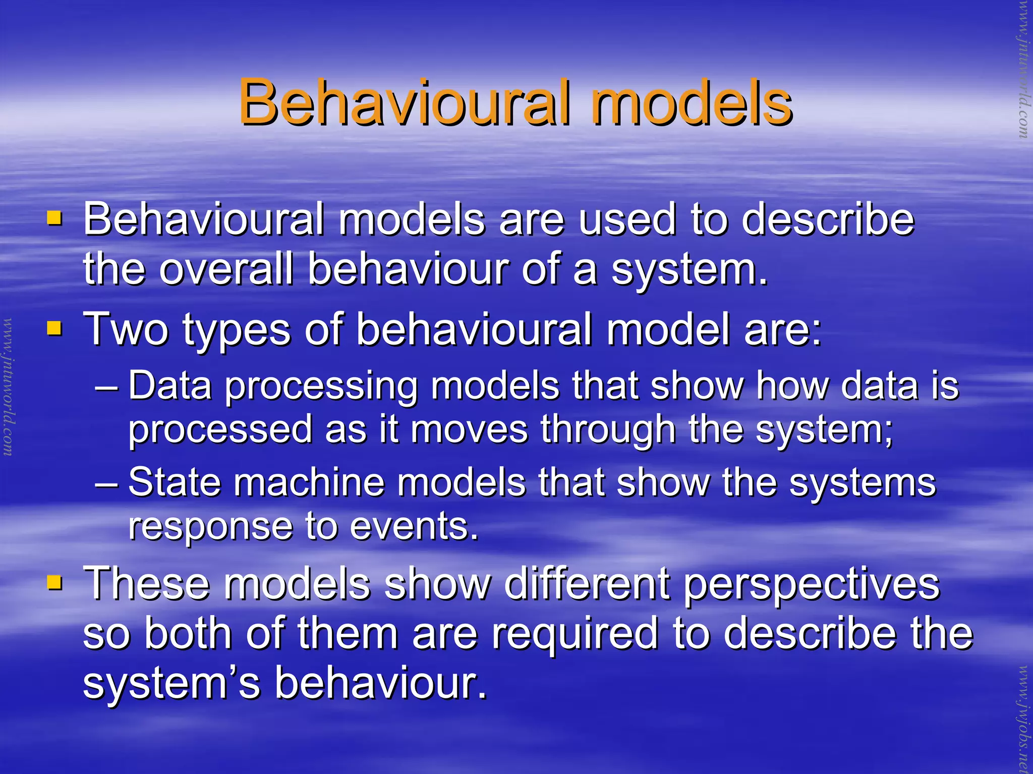 Behavioural modelsBehavioural models
Behavioural models are used to describeBehavioural models are used to describe
the overall behaviour of a system.the overall behaviour of a system.
Two types of behavioural model are:Two types of behavioural model are:
–– Data processing models that show how data isData processing models that show how data is
processed as it moves through the system;processed as it moves through the system;
–– State machine models that show the systemsState machine models that show the systems
response to events.response to events.
These models show different perspectivesThese models show different perspectives
so both of them are required to describe theso both of them are required to describe the
systemsystem’’s behaviour.s behaviour.
www.jntuworld.com
www.jntuworld.com
www.jwjobs.net
 
