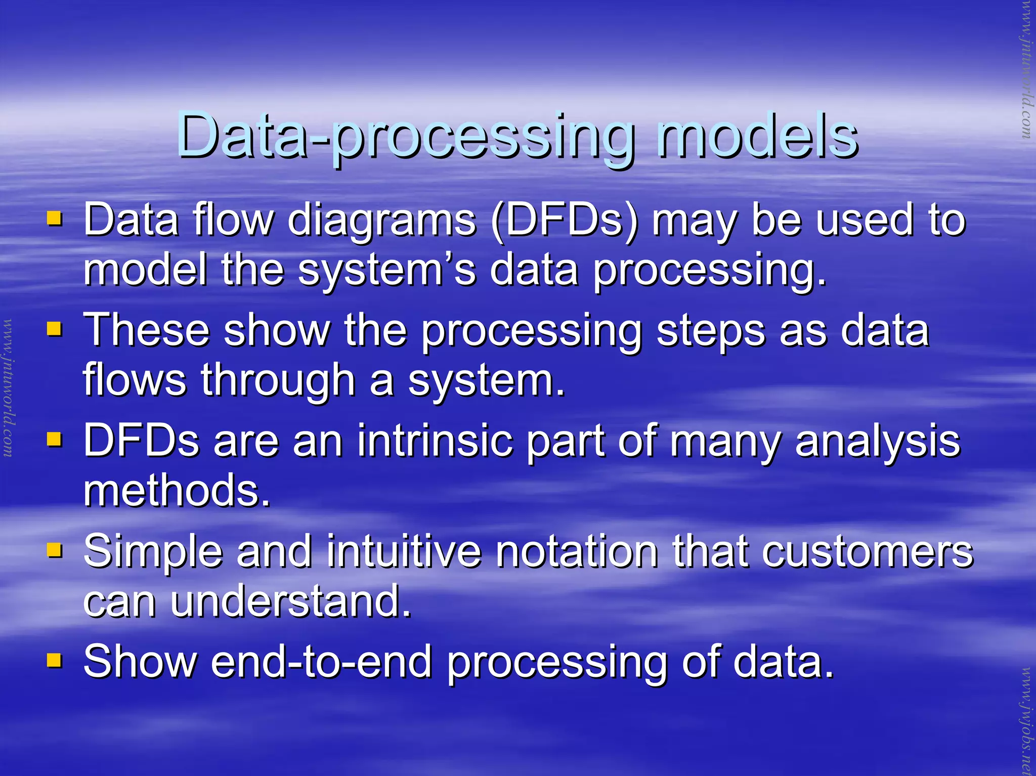 DataData--processing modelsprocessing models
Data flow diagrams (DFDs) may be used toData flow diagrams (DFDs) may be used to
model the systemmodel the system’’s data processing.s data processing.
These show the processing steps as dataThese show the processing steps as data
flows through a system.flows through a system.
DFDs are an intrinsic part of many analysisDFDs are an intrinsic part of many analysis
methods.methods.
Simple and intuitive notation that customersSimple and intuitive notation that customers
can understand.can understand.
Show endShow end--toto--end processing of data.end processing of data.
www.jntuworld.com
www.jntuworld.com
www.jwjobs.net
 