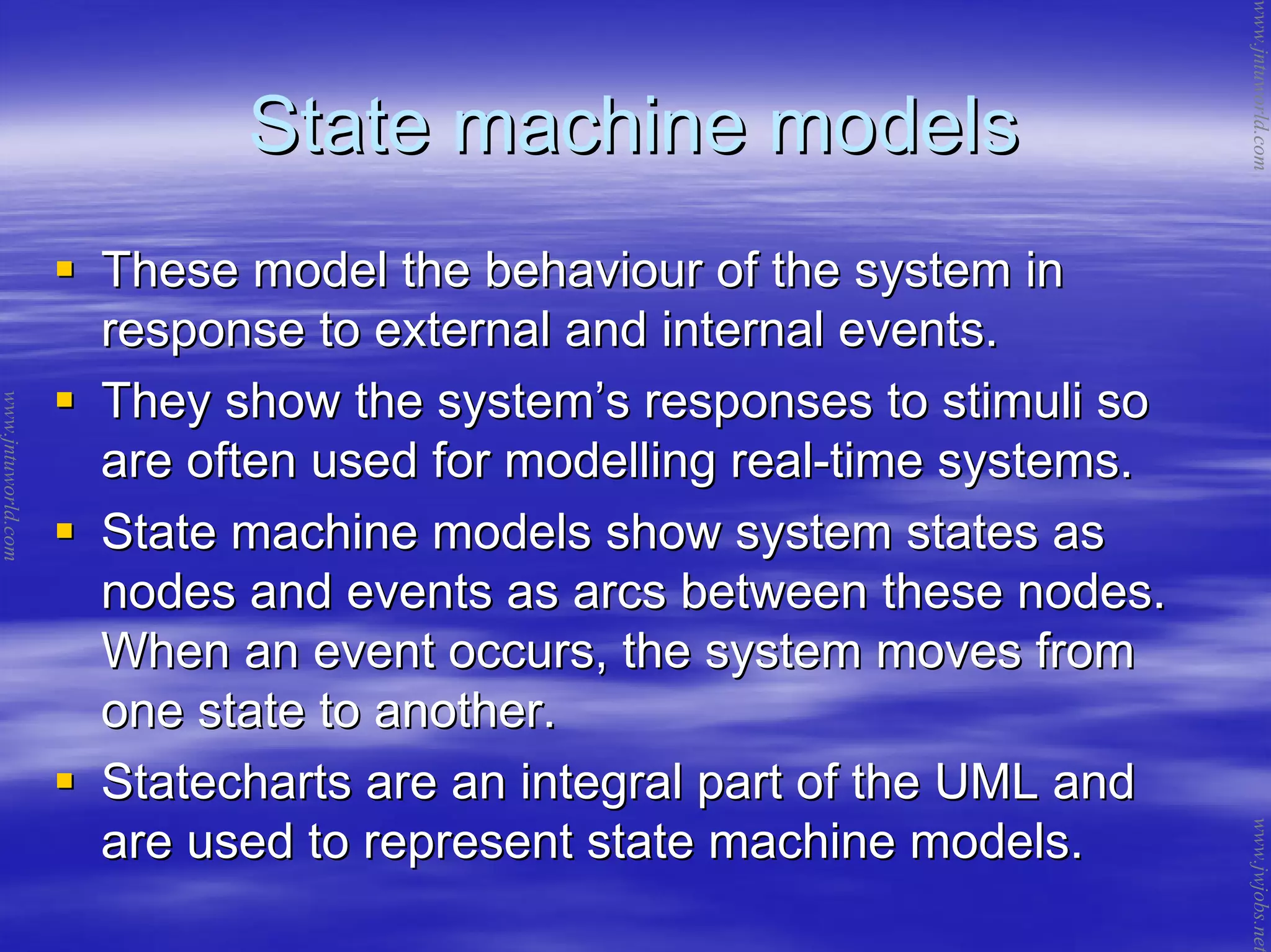 State machine modelsState machine models
These model the behaviour of the system inThese model the behaviour of the system in
response to external and internal events.response to external and internal events.
They show the systemThey show the system’’s responses to stimuli sos responses to stimuli so
are often used for modelling realare often used for modelling real--time systems.time systems.
State machine models show system states asState machine models show system states as
nodes and events as arcs between these nodes.nodes and events as arcs between these nodes.
When an event occurs, the system moves fromWhen an event occurs, the system moves from
one state to another.one state to another.
Statecharts are an integral part of the UML andStatecharts are an integral part of the UML and
are used to represent state machine models.are used to represent state machine models.
www.jntuworld.com
www.jntuworld.com
www.jwjobs.net
 