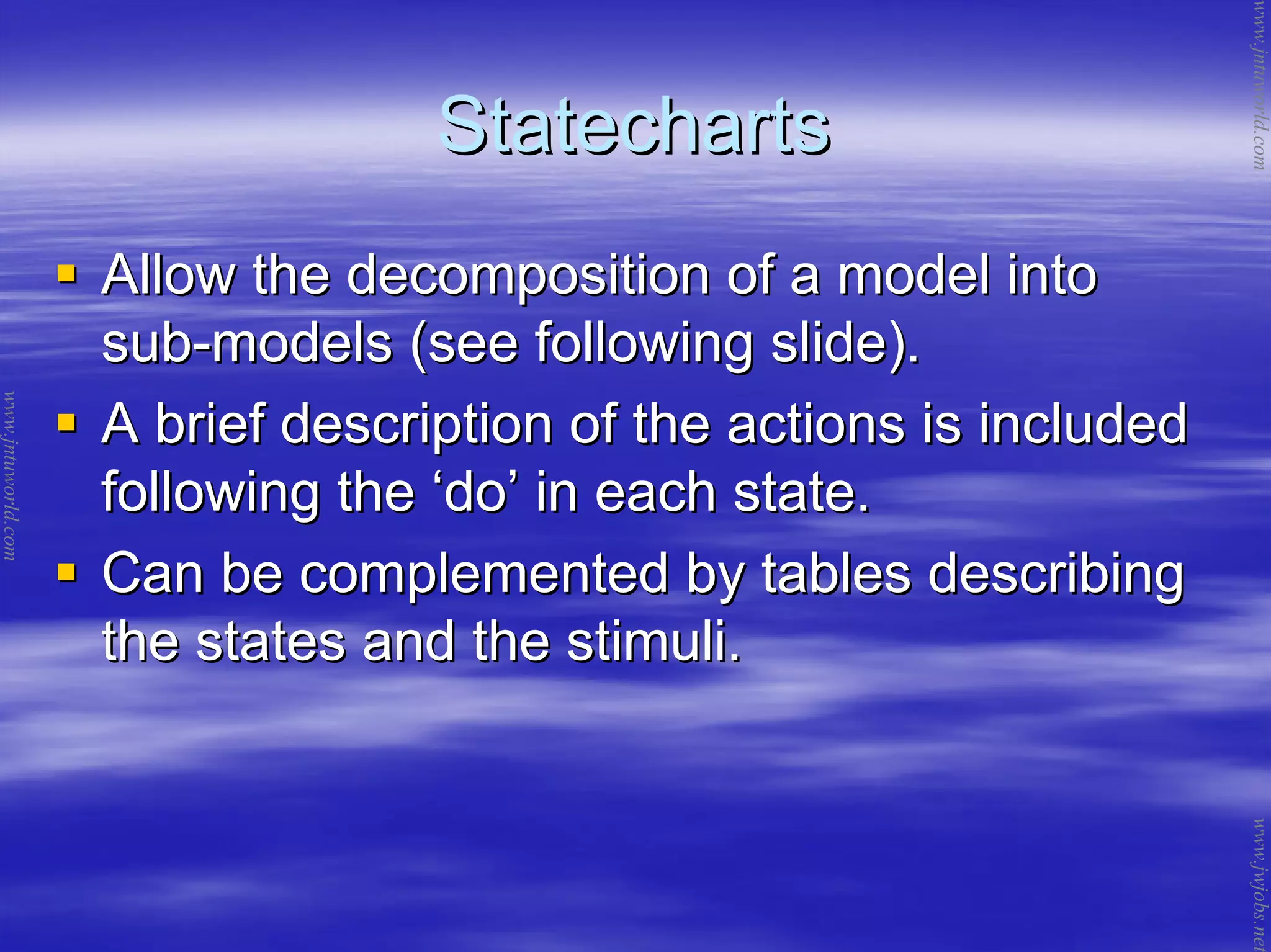 StatechartsStatecharts
Allow the decomposition of a model intoAllow the decomposition of a model into
subsub--models (see following slide).models (see following slide).
A brief description of the actions is includedA brief description of the actions is included
following thefollowing the ‘‘dodo’’ in each state.in each state.
Can be complemented by tables describingCan be complemented by tables describing
the states and the stimuli.the states and the stimuli.
www.jntuworld.com
www.jntuworld.com
www.jwjobs.net
 