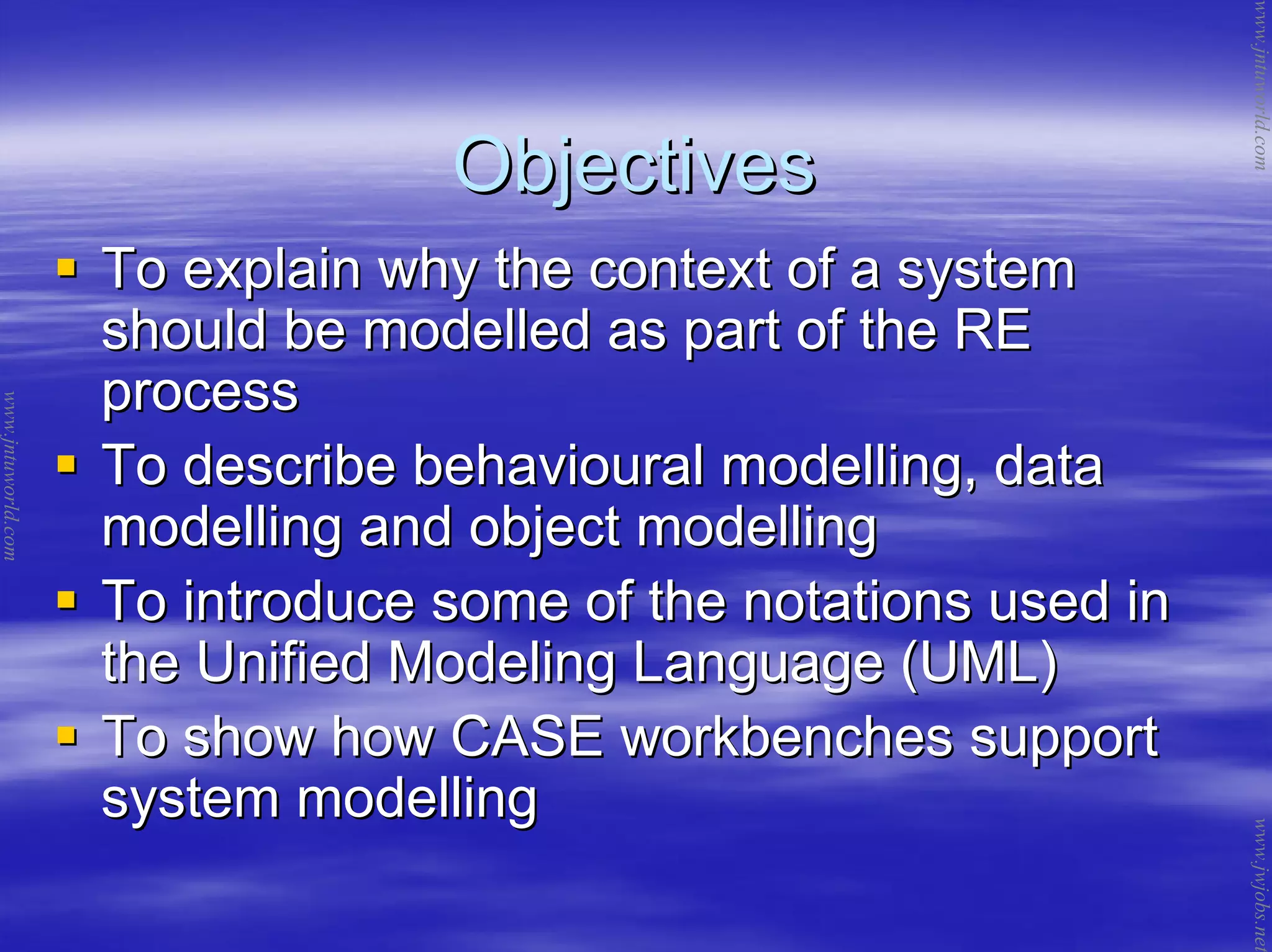 ObjectivesObjectives
To explain why the context of a systemTo explain why the context of a system
should be modelled as part of the REshould be modelled as part of the RE
processprocess
To describe behavioural modelling, dataTo describe behavioural modelling, data
modelling and object modellingmodelling and object modelling
To introduce some of the notations used inTo introduce some of the notations used in
the Unified Modeling Language (UML)the Unified Modeling Language (UML)
To show how CASE workbenches supportTo show how CASE workbenches support
system modellingsystem modelling
www.jntuworld.com
www.jntuworld.com
www.jwjobs.net
 