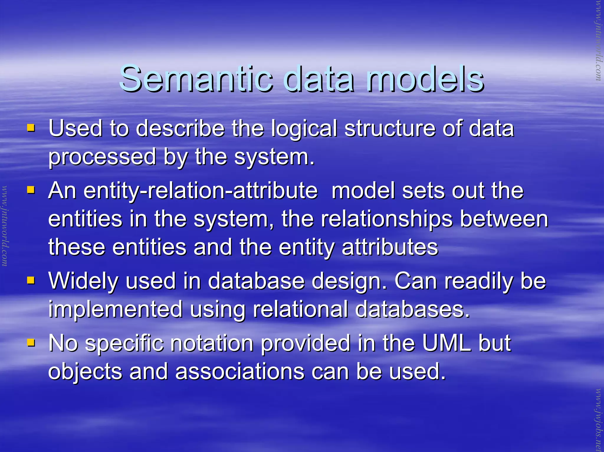 Semantic data modelsSemantic data models
Used to describe the logical structure of dataUsed to describe the logical structure of data
processed by the system.processed by the system.
An entityAn entity--relationrelation--attribute model sets out theattribute model sets out the
entities in the system, the relationships betweenentities in the system, the relationships between
these entities and the entity attributesthese entities and the entity attributes
Widely used in database design. Can readily beWidely used in database design. Can readily be
implemented using relational databases.implemented using relational databases.
No specific notation provided in the UML butNo specific notation provided in the UML but
objects and associations can be used.objects and associations can be used.
www.jntuworld.com
www.jntuworld.com
www.jwjobs.net
 