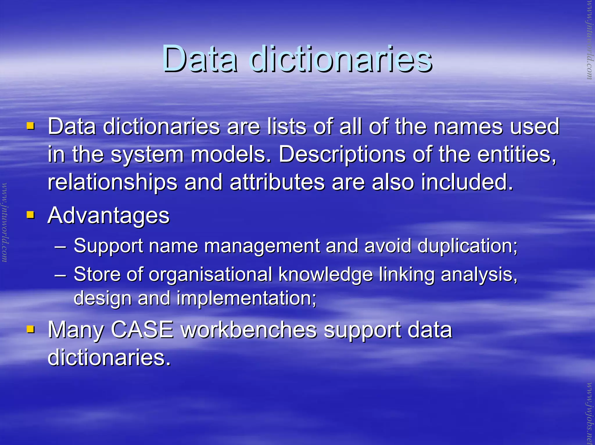 Data dictionariesData dictionaries
Data dictionaries are lists of all of the names usedData dictionaries are lists of all of the names used
in the system models. Descriptions of the entities,in the system models. Descriptions of the entities,
relationships and attributes are also included.relationships and attributes are also included.
AdvantagesAdvantages
–– Support name management and avoid duplication;Support name management and avoid duplication;
–– Store of organisational knowledge linking analysis,Store of organisational knowledge linking analysis,
design and implementation;design and implementation;
Many CASE workbenches support dataMany CASE workbenches support data
dictionaries.dictionaries.
www.jntuworld.com
www.jntuworld.com
www.jwjobs.net
 