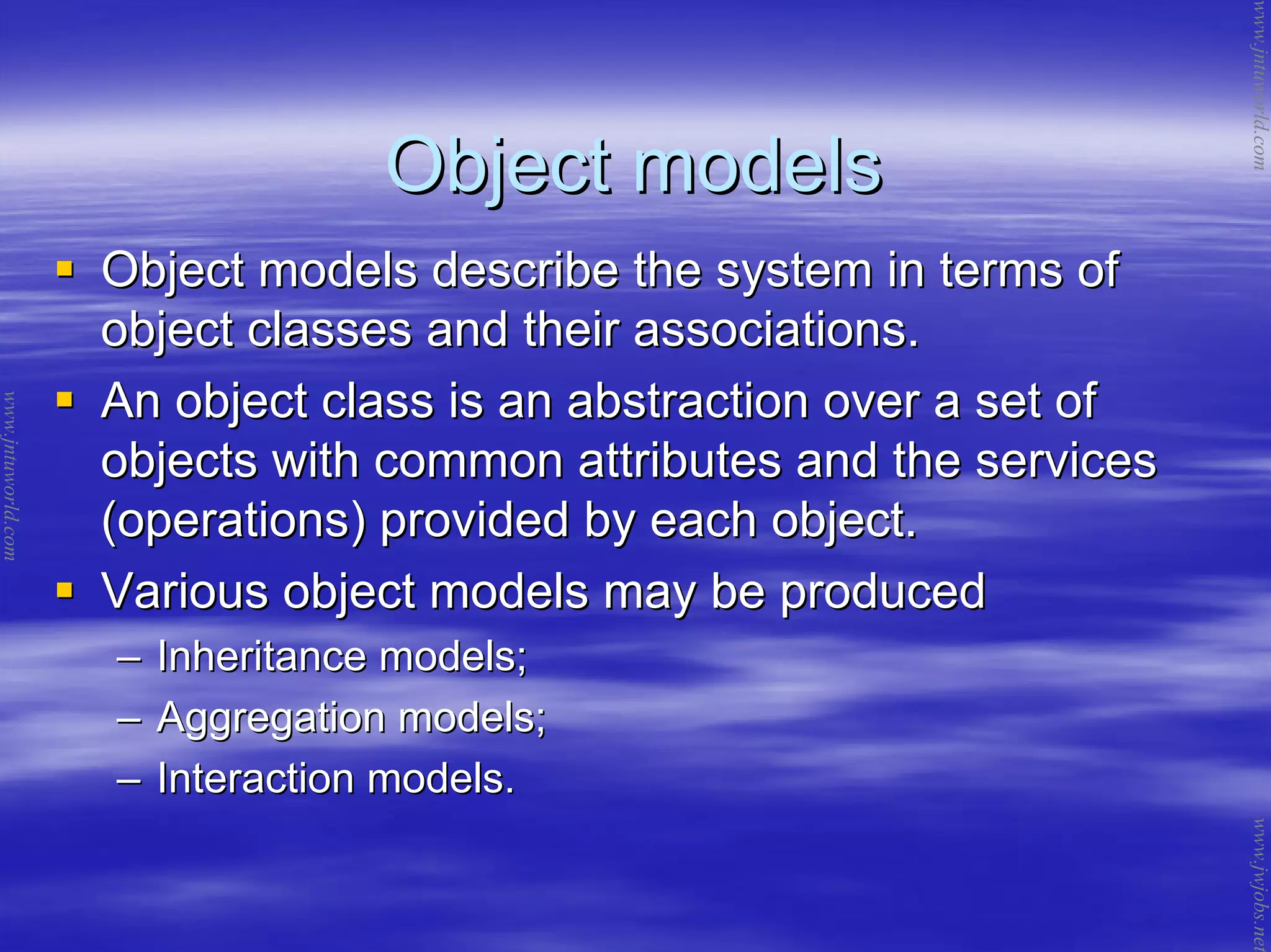 Object modelsObject models
Object models describe the system in terms ofObject models describe the system in terms of
object classes and their associations.object classes and their associations.
An object class is an abstraction over a set ofAn object class is an abstraction over a set of
objects with common attributes and the servicesobjects with common attributes and the services
(operations) provided by each object.(operations) provided by each object.
Various object models may be producedVarious object models may be produced
–– Inheritance models;Inheritance models;
–– Aggregation models;Aggregation models;
–– Interaction models.Interaction models.
www.jntuworld.com
www.jntuworld.com
www.jwjobs.net
 