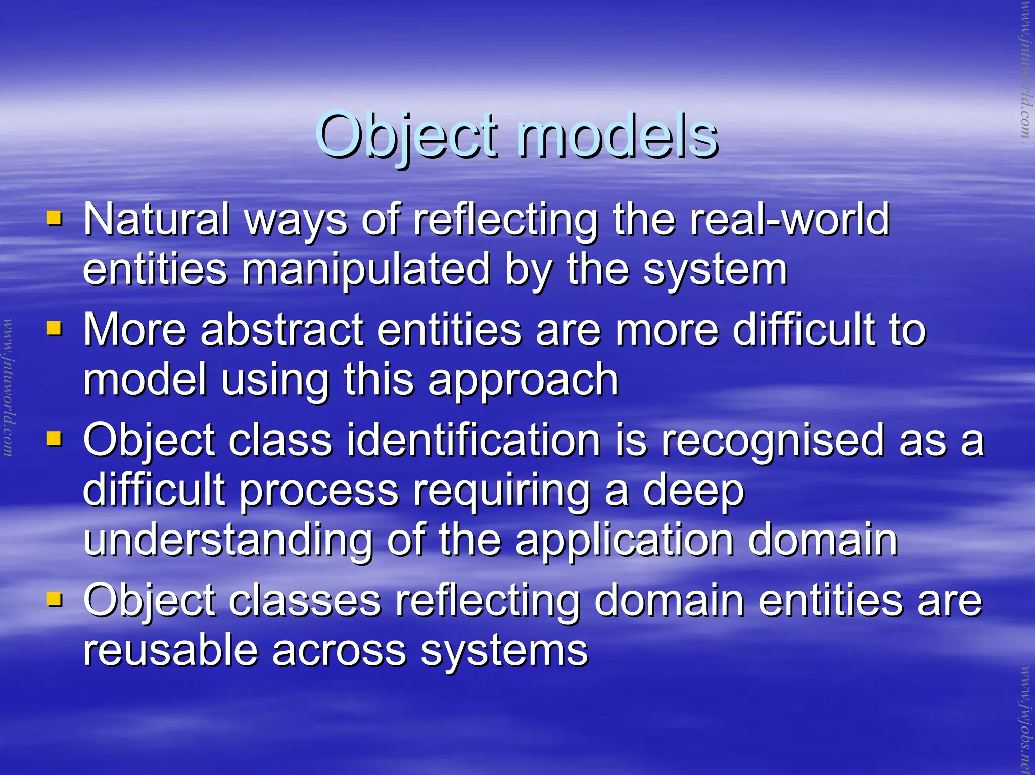 Object modelsObject models
Natural ways of reflecting the realNatural ways of reflecting the real--worldworld
entities manipulated by the systementities manipulated by the system
More abstract entities are more difficult toMore abstract entities are more difficult to
model using this approachmodel using this approach
Object class identification is recognised as aObject class identification is recognised as a
difficult process requiring a deepdifficult process requiring a deep
understanding of the application domainunderstanding of the application domain
Object classes reflecting domain entities areObject classes reflecting domain entities are
reusable across systemsreusable across systems
www.jntuworld.com
www.jntuworld.com
www.jwjobs.net
 