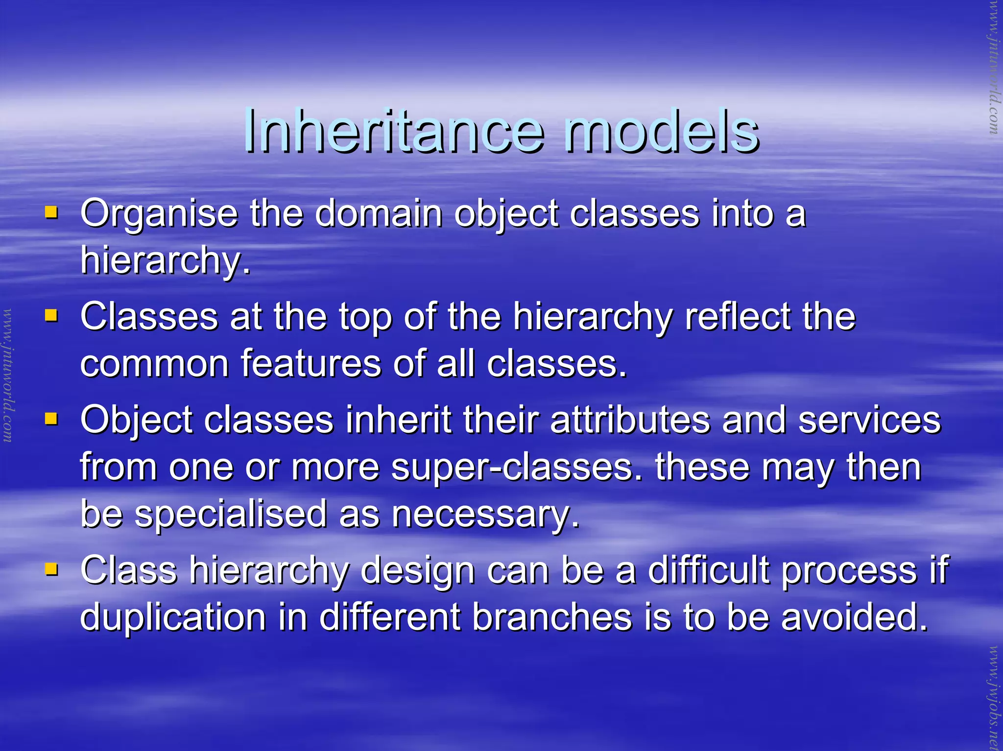 Inheritance modelsInheritance models
Organise the domain object classes into aOrganise the domain object classes into a
hierarchy.hierarchy.
Classes at the top of the hierarchy reflect theClasses at the top of the hierarchy reflect the
common features of all classes.common features of all classes.
Object classes inherit their attributes and servicesObject classes inherit their attributes and services
from one or more superfrom one or more super--classes. these may thenclasses. these may then
be specialised as necessary.be specialised as necessary.
Class hierarchy design can be a difficult process ifClass hierarchy design can be a difficult process if
duplication in different branches is to be avoided.duplication in different branches is to be avoided.
www.jntuworld.com
www.jntuworld.com
www.jwjobs.net
 