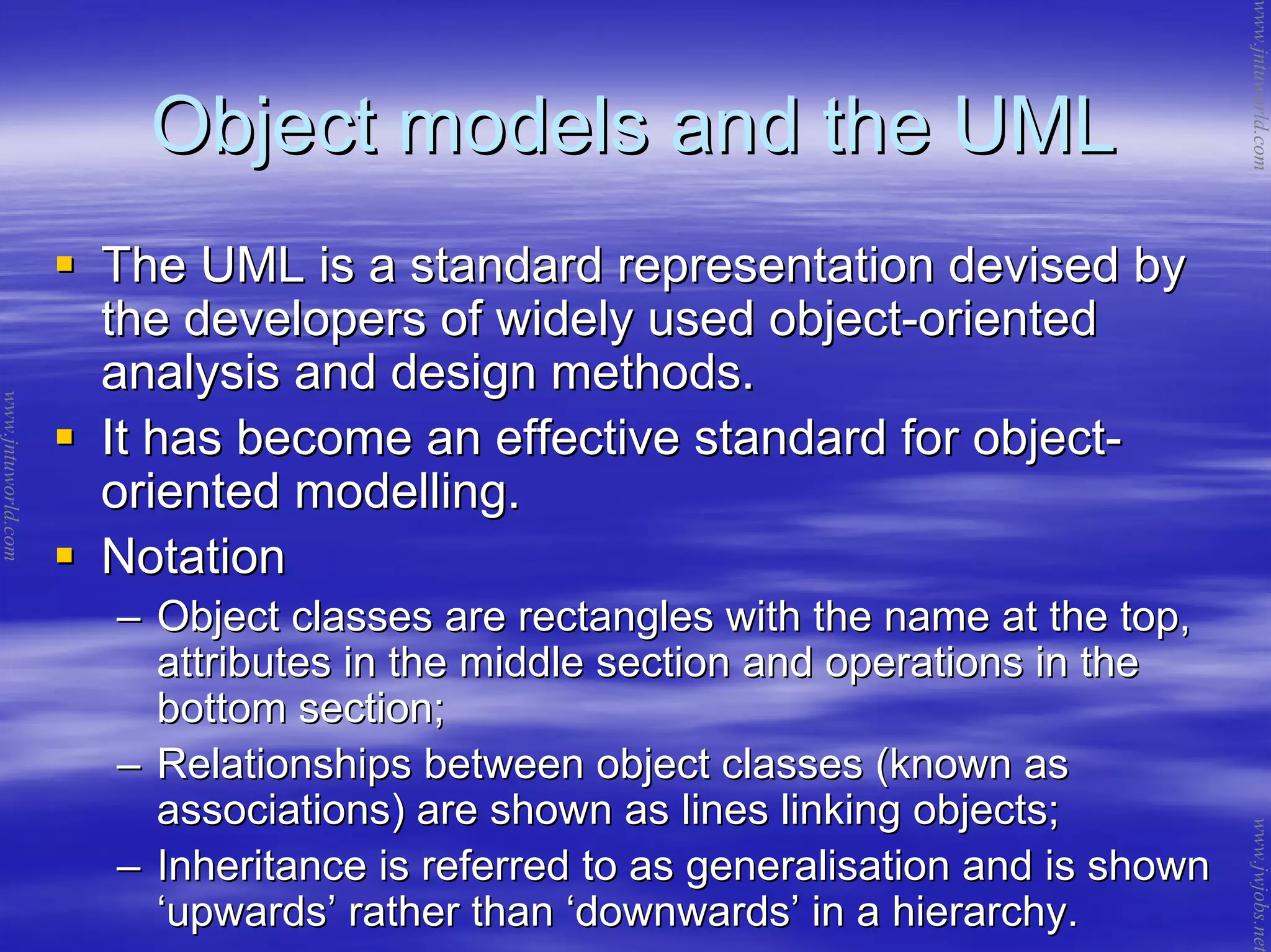 Object models and the UMLObject models and the UML
The UML is a standard representation devised byThe UML is a standard representation devised by
the developers of widely used objectthe developers of widely used object--orientedoriented
analysis and design methods.analysis and design methods.
It has become an effective standard for objectIt has become an effective standard for object--
oriented modelling.oriented modelling.
NotationNotation
–– Object classes are rectangles with the name at the top,Object classes are rectangles with the name at the top,
attributes in the middle section and operations in theattributes in the middle section and operations in the
bottom section;bottom section;
–– Relationships between object classes (known asRelationships between object classes (known as
associations) are shown as lines linking objects;associations) are shown as lines linking objects;
–– Inheritance is referred to as generalisation and is shownInheritance is referred to as generalisation and is shown
‘‘upwardsupwards’’ rather thanrather than ‘‘downwardsdownwards’’ in a hierarchy.in a hierarchy.
www.jntuworld.com
www.jntuworld.com
www.jwjobs.net
 