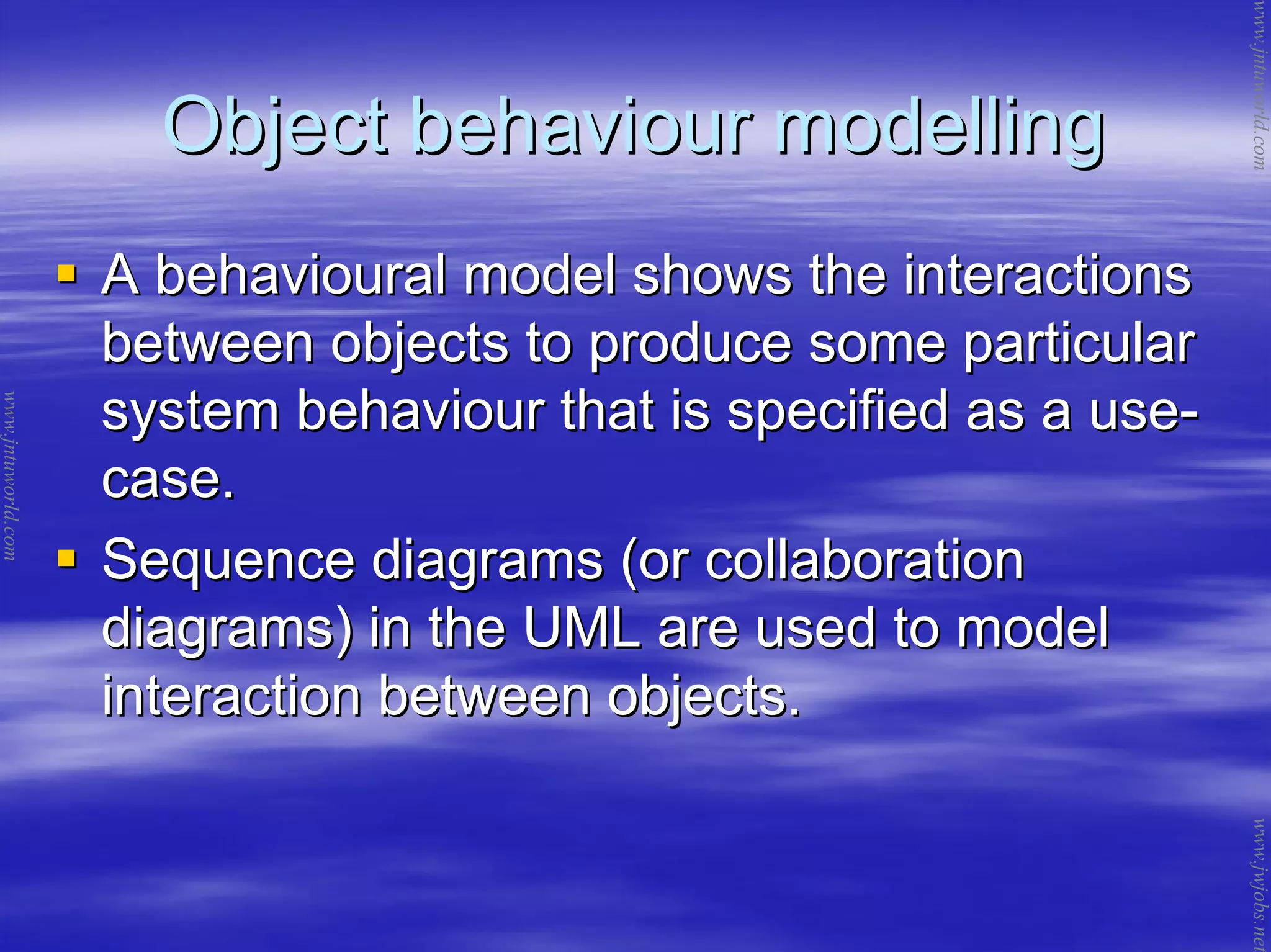 Object behaviour modellingObject behaviour modelling
A behavioural model shows the interactionsA behavioural model shows the interactions
between objects to produce some particularbetween objects to produce some particular
system behaviour that is specified as a usesystem behaviour that is specified as a use--
case.case.
Sequence diagrams (or collaborationSequence diagrams (or collaboration
diagrams) in the UML are used to modeldiagrams) in the UML are used to model
interaction between objects.interaction between objects.
www.jntuworld.com
www.jntuworld.com
www.jwjobs.net
 