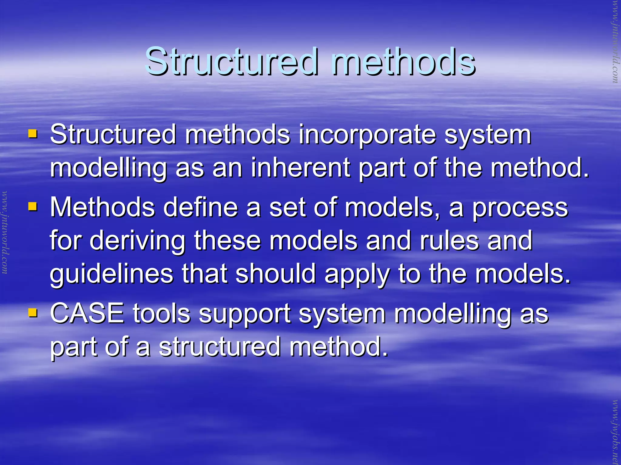 Structured methodsStructured methods
Structured methods incorporate systemStructured methods incorporate system
modelling as an inherent part of the method.modelling as an inherent part of the method.
Methods define a set of models, a processMethods define a set of models, a process
for deriving these models and rules andfor deriving these models and rules and
guidelines that should apply to the models.guidelines that should apply to the models.
CASE tools support system modelling asCASE tools support system modelling as
part of a structured method.part of a structured method.
www.jntuworld.com
www.jntuworld.com
www.jwjobs.net
 