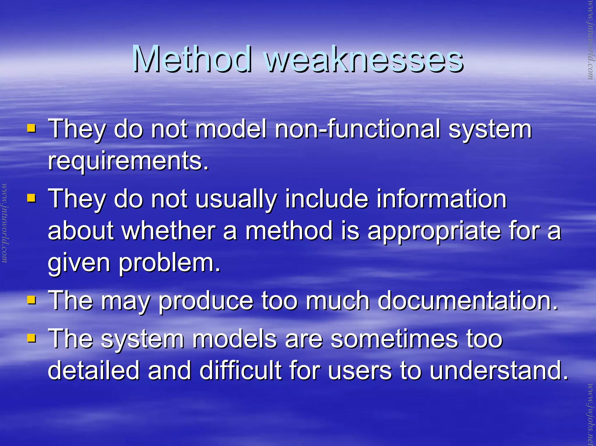 Method weaknessesMethod weaknesses
They do not model nonThey do not model non--functional systemfunctional system
requirements.requirements.
They do not usually include informationThey do not usually include information
about whether a method is appropriate for aabout whether a method is appropriate for a
given problem.given problem.
The may produce too much documentation.The may produce too much documentation.
The system models are sometimes tooThe system models are sometimes too
detailed and difficult for users to understand.detailed and difficult for users to understand.
www.jntuworld.com
www.jntuworld.com
www.jwjobs.net
 