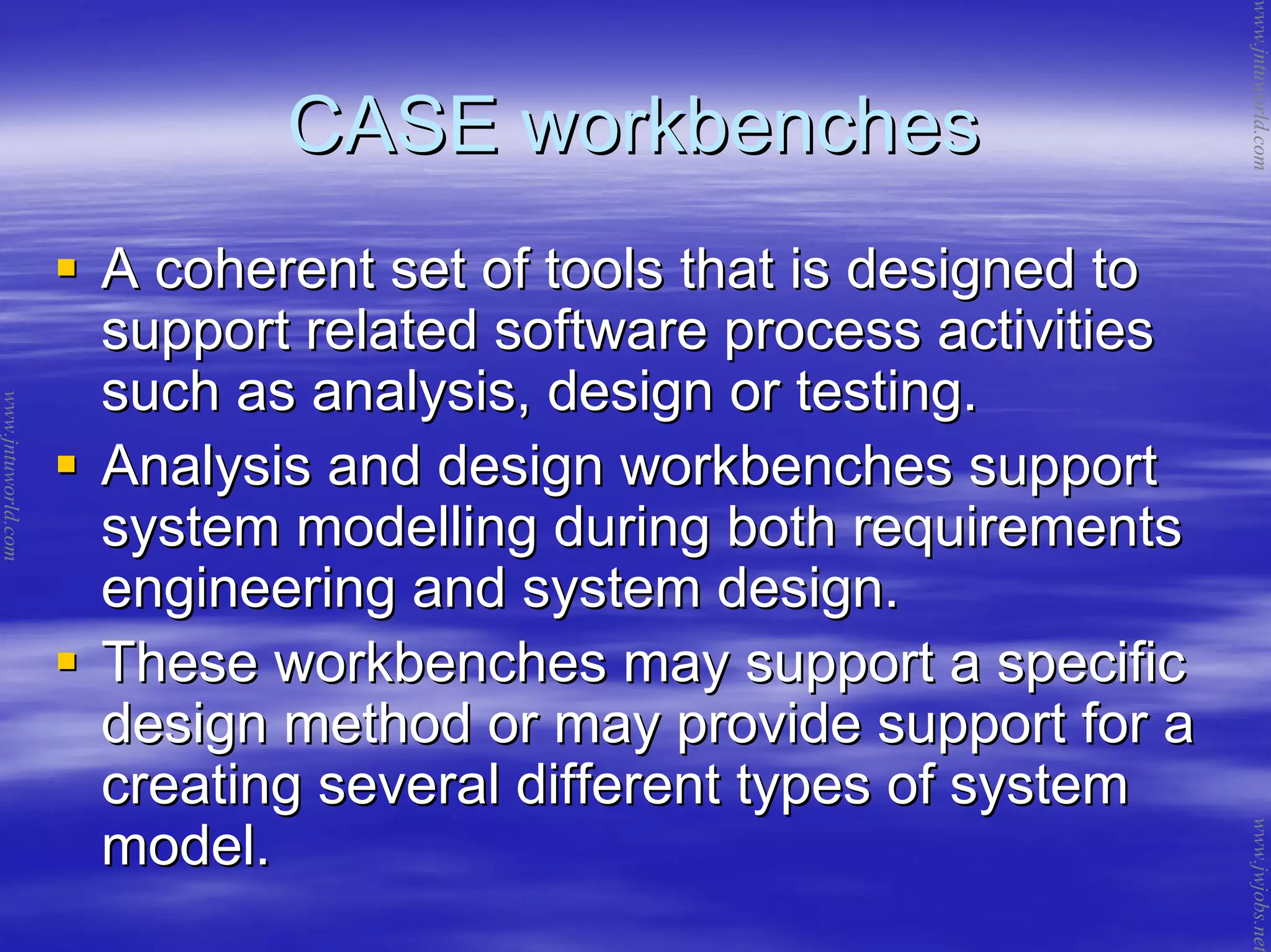 CASE workbenchesCASE workbenches
A coherent set of tools that is designed toA coherent set of tools that is designed to
support related software process activitiessupport related software process activities
such as analysis, design or testing.such as analysis, design or testing.
Analysis and design workbenches supportAnalysis and design workbenches support
system modelling during both requirementssystem modelling during both requirements
engineering and system design.engineering and system design.
These workbenches may support a specificThese workbenches may support a specific
design method or may provide support for adesign method or may provide support for a
creating several different types of systemcreating several different types of system
model.model.
www.jntuworld.com
www.jntuworld.com
www.jwjobs.net
 