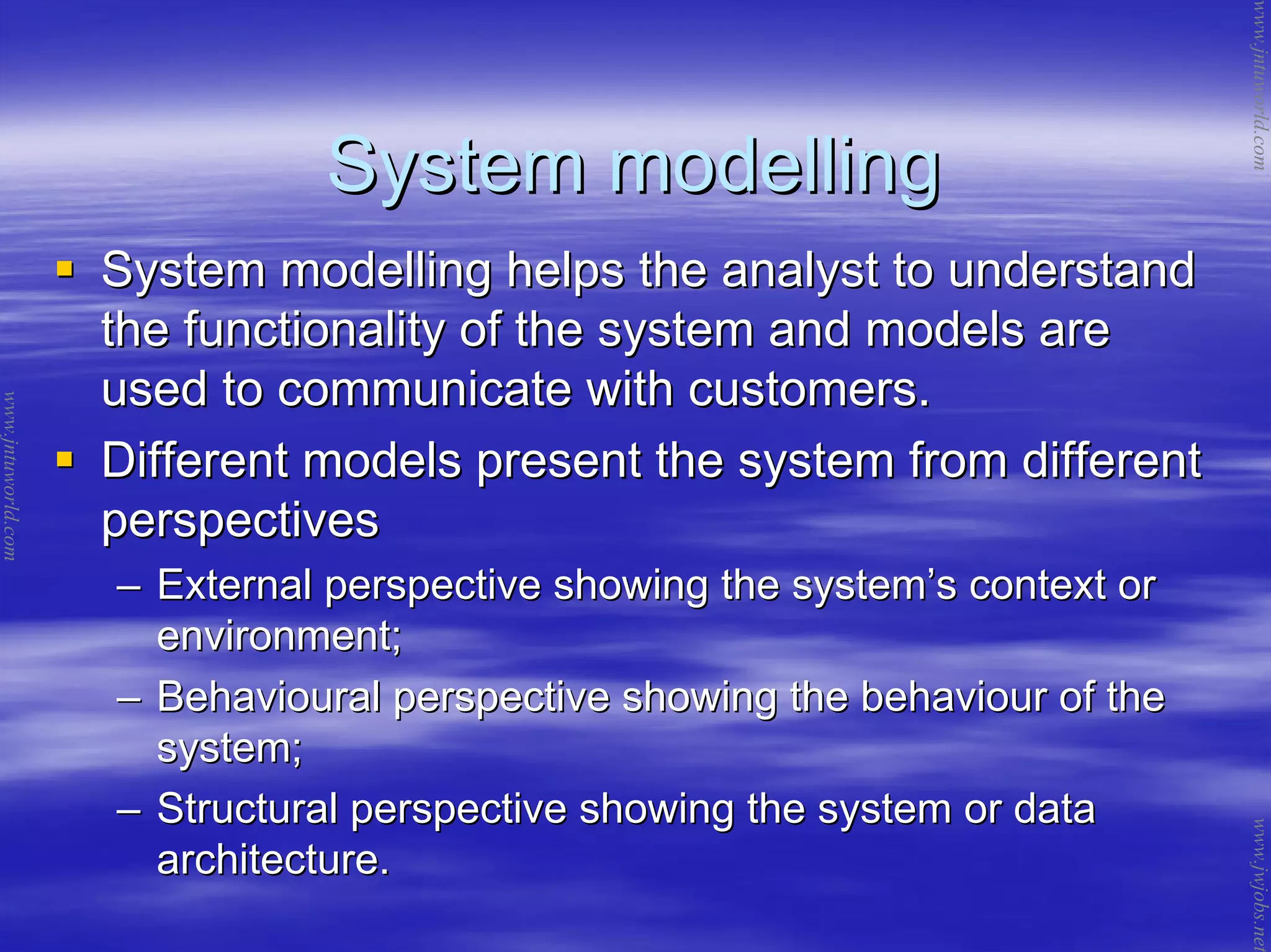 System modellingSystem modelling
System modelling helps the analyst to understandSystem modelling helps the analyst to understand
the functionality of the system and models arethe functionality of the system and models are
used to communicate with customers.used to communicate with customers.
Different models present the system from differentDifferent models present the system from different
perspectivesperspectives
–– External perspective showing the systemExternal perspective showing the system’’s context ors context or
environment;environment;
–– Behavioural perspective showing the behaviour of theBehavioural perspective showing the behaviour of the
system;system;
–– Structural perspective showing the system or dataStructural perspective showing the system or data
architecture.architecture.
www.jntuworld.com
www.jntuworld.com
www.jwjobs.net
 