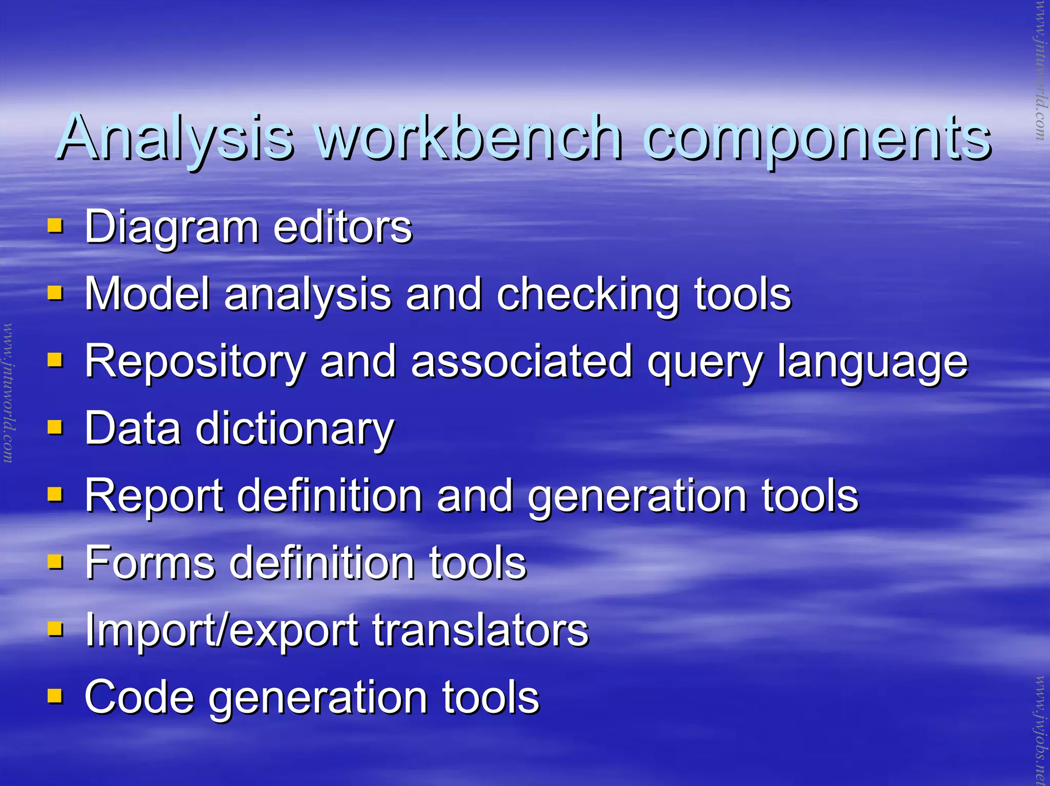 Analysis workbench componentsAnalysis workbench components
Diagram editorsDiagram editors
Model analysis and checking toolsModel analysis and checking tools
Repository and associated query languageRepository and associated query language
Data dictionaryData dictionary
Report definition and generation toolsReport definition and generation tools
Forms definition toolsForms definition tools
Import/export translatorsImport/export translators
Code generation toolsCode generation tools
www.jntuworld.com
www.jntuworld.com
www.jwjobs.net
 