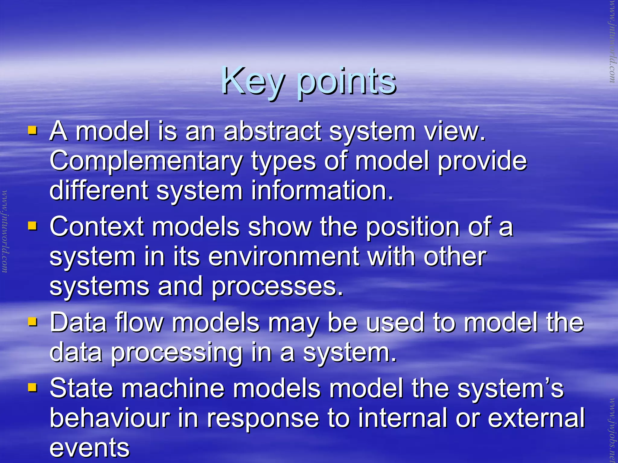 Key pointsKey points
A model is an abstract system view.A model is an abstract system view.
Complementary types of model provideComplementary types of model provide
different system information.different system information.
Context models show the position of aContext models show the position of a
system in its environment with othersystem in its environment with other
systems and processes.systems and processes.
Data flow models may be used to model theData flow models may be used to model the
data processing in a system.data processing in a system.
State machine models model the systemState machine models model the system’’ss
behaviour in response to internal or externalbehaviour in response to internal or external
eventsevents
www.jntuworld.com
www.jntuworld.com
www.jwjobs.net
 
