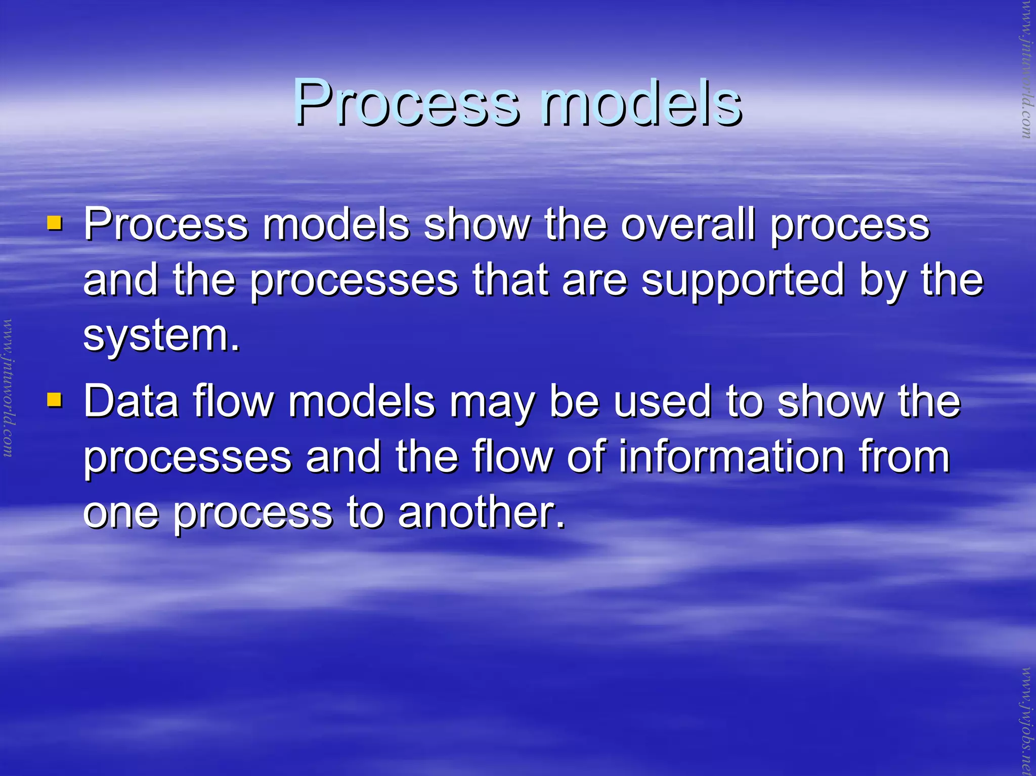 Process modelsProcess models
Process models show the overall processProcess models show the overall process
and the processes that are supported by theand the processes that are supported by the
system.system.
Data flow models may be used to show theData flow models may be used to show the
processes and the flow of information fromprocesses and the flow of information from
one process to another.one process to another.
www.jntuworld.com
www.jntuworld.com
www.jwjobs.net
 