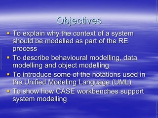 ObjectivesObjectives
To explain why the context of a systemTo explain why the context of a system
should be modelled as part of the REshould be modelled as part of the RE
processprocess
To describe behavioural modelling, dataTo describe behavioural modelling, data
modelling and object modellingmodelling and object modelling
To introduce some of the notations used inTo introduce some of the notations used in
the Unified Modeling Language (UML)the Unified Modeling Language (UML)
To show how CASE workbenches supportTo show how CASE workbenches support
system modellingsystem modelling
www.jntuworld.com
www.jntuworld.com
www.jwjobs.net
 
