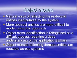 Object modelsObject models
Natural ways of reflecting the realNatural ways of reflecting the real--worldworld
entities manipulated by the systementities manipulated by the system
More abstract entities are more difficult toMore abstract entities are more difficult to
model using this approachmodel using this approach
Object class identification is recognised as aObject class identification is recognised as a
difficult process requiring a deepdifficult process requiring a deep
understanding of the application domainunderstanding of the application domain
Object classes reflecting domain entities areObject classes reflecting domain entities are
reusable across systemsreusable across systems
www.jntuworld.com
www.jntuworld.com
www.jwjobs.net
 