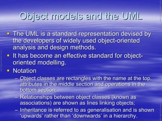 Object models and the UMLObject models and the UML
The UML is a standard representation devised byThe UML is a standard representation devised by
the developers of widely used objectthe developers of widely used object--orientedoriented
analysis and design methods.analysis and design methods.
It has become an effective standard for objectIt has become an effective standard for object--
oriented modelling.oriented modelling.
NotationNotation
–– Object classes are rectangles with the name at the top,Object classes are rectangles with the name at the top,
attributes in the middle section and operations in theattributes in the middle section and operations in the
bottom section;bottom section;
–– Relationships between object classes (known asRelationships between object classes (known as
associations) are shown as lines linking objects;associations) are shown as lines linking objects;
–– Inheritance is referred to as generalisation and is shownInheritance is referred to as generalisation and is shown
‘‘upwardsupwards’’ rather thanrather than ‘‘downwardsdownwards’’ in a hierarchy.in a hierarchy.
www.jntuworld.com
www.jntuworld.com
www.jwjobs.net
 