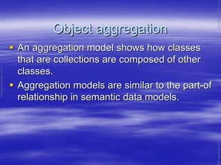 Object aggregationObject aggregation
An aggregation model shows how classesAn aggregation model shows how classes
that are collections are composed of otherthat are collections are composed of other
classes.classes.
Aggregation models are similar to the partAggregation models are similar to the part--ofof
relationship in semantic data models.relationship in semantic data models.
www.jntuworld.com
www.jntuworld.com
www.jwjobs.net
 