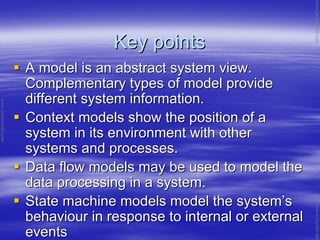 Key pointsKey points
A model is an abstract system view.A model is an abstract system view.
Complementary types of model provideComplementary types of model provide
different system information.different system information.
Context models show the position of aContext models show the position of a
system in its environment with othersystem in its environment with other
systems and processes.systems and processes.
Data flow models may be used to model theData flow models may be used to model the
data processing in a system.data processing in a system.
State machine models model the systemState machine models model the system’’ss
behaviour in response to internal or externalbehaviour in response to internal or external
eventsevents
www.jntuworld.com
www.jntuworld.com
www.jwjobs.net
 