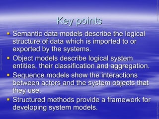 Key pointsKey points
Semantic data models describe the logicalSemantic data models describe the logical
structure of data which is imported to orstructure of data which is imported to or
exported by the systems.exported by the systems.
Object models describe logical systemObject models describe logical system
entities, their classification and aggregation.entities, their classification and aggregation.
Sequence models show the interactionsSequence models show the interactions
between actors and the system objects thatbetween actors and the system objects that
they use.they use.
Structured methods provide a framework forStructured methods provide a framework for
developing system models.developing system models.
www.jntuworld.com
www.jntuworld.com
www.jwjobs.net
 