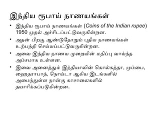 இந்திய ரூபாய் நாணயங்கள்
• இந்திய ரூபாய் நாணயங்கள் (Coins of the Indian rupee)
1950 முதல் அச்சிடப்பட்டுவருகின்றன.
• அதன் பிறகு ஆண்டுதோறும் புதிய நாணயங்கள்
உற்பத்தி செய்யப்பட்டுவருகின்றன.
• அவை இந்திய நாணய முறையின் மதிப்பு வாய்ந்த
அம்சமாக உள்ளன.
• இவை அனைத்தும் இந்தியாவின் கொல்கத்தா, மும்பை,
ஹைதராபாத், நொய்டா ஆகிய இடங்களில்
அமைந்துள்ள நான்கு காசாலைகளில்
தயாரிக்கப்படுகின்றன.
 