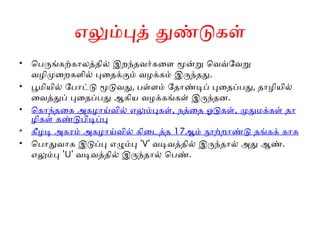 எலும்புத் துண்டுகள்
• பெருங்கற்காலத்தில் இறந்தவர்களை மூன்று வெவ்வேறு
வழிமுறைகளில் புதைக்கும் வழக்கம் இருந்தது.
• பூமியில் போட்டு மூடுவது, பள்ளம் தோண்டிப் புதைப்பது, தாழியில்
வைத்துப் புதைப்பது ஆகிய வழக்கங்கள் இருந்தன.
• , ,
கொந்தகை அகழாய்வில் எலும்புகள் நத்தை ஓடுகள் முதுமக்கள் தா
ழிகள் கண்டுபிடிப்பு
• 17
கீழடி அகரம் அகழாய்வில் கிடைத்த ஆம் நூற்றாண்டு தங்கக் காசு
• பொதுவாக இடுப்பு எழும்பு ' '
V வடிவத்தில் இருந்தால் அது ஆண்.
எலும்பு ' '
U வடிவத்தில் இருந்தால் பெண்.
 