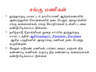 சங்கு மணிகள்
• தூத்துக்குடி மாவட்டம் தாமிரபரணி ஆற்றங்கரையில்
அமைந்துள்ள கொற்கையில் நடைபெறும் அகழாய்வில்
சங்கு வளையல்கள், சங்கு மோதிரங்கள் உள்ளிட்டவை
கண்டுபிடிக்கப்பட்டுள்ளன.
• தமிழ்நாடு தொல்லியல் துறை சார்பில் தூத்துக்குடி
மாவட்டத்தில் , ,
ஆதிச்சநல்லூர் சிவகளை கொற்கை
ஆகிய பகுதிகளில் அகழாய்வு பணிகள் நடைபெற்று
வருகின்றன.
• மேலும் சுடுமண் மணிகள், பச்சை, ஊதா, மஞ்சள் நிற
கண்ணாடி மணிகள், கருப்பு நிற கண்ணாடி வளையல்கள்
கண்டுபிடிக்கப்பட்டுள்ளன
 
