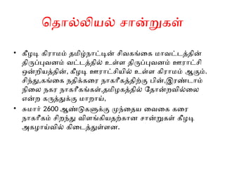 தொல்லியல் சான்றுகள்
• கீழடி கிராமம் தமிழ்நாட்டின் சிவகங்கை மாவட்டத்தின்
திருப்புவனம் வட்டத்தில் உள்ள திருப்புவனம் ஊராட்சி
ஒன்றியத்தின், கீழடி ஊராட்சியில் உள்ள கிராமம் ஆகும்.
சிந்து,கங்கை நதிக்கரை நாகரீகத்திற்கு பின்,இரண்டாம்
நிலை நகர நாகரீகங்கள்,தமிழகத்தில் தோன்றவில்லை
என்ற கருத்துக்கு மாறாய்,
• சுமார் 2600 ஆண்டுகளுக்கு முந்தைய வைகை கரை
நாகரீகம் சிறந்து விளங்கியதற்கான சான்றுகள் கீழடி
அகழாய்வில் கிடைத்துள்ளன.
 