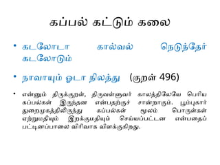 கப்பல் கட்டும் கலை
• கடலோடா கால்வல் நெடுந்தேர்
கடலோடும்
• நாவாயும் ஓடா நிலத்து (குறள் 496)
• என்னும் திருக்குறள், திருவள்ளுவர் காலத்திலேயே பெரிய
கப்பல்கள் இருந்தன என்பதற்குச் சான்றாகும். பூம்புகார்
துறைமுகத்திலிருந்து கப்பல்கள் மூலம் பொருள்கள்
ஏற்றுமதியும் இறக்குமதியும் செய்யப்பட்டன என்பதைப்
பட்டினப்பாலை விரிவாக விளக்குகிறது.
 
