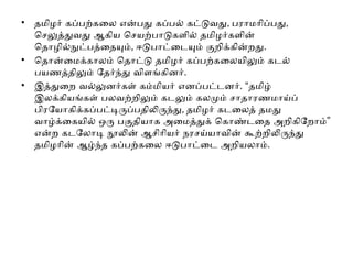 • தமிழர் கப்பற்கலை என்பது கப்பல் கட்டுவது, பராமரிப்பது,
செலுத்துவது ஆகிய செயற்பாடுகளில் தமிழர்களின்
தொழில்நுட்பத்தையும், ஈடுபாட்டையும் குறிக்கின்றது.
• தொன்மைக்காலம் தொட்டு தமிழர் கப்பற்கலையிலும் கடல்
பயணத்திலும் தேர்ந்து விளங்கினர்.
• இத்துறை வல்லுனர்கள் கம்மியர் எனப்பட்டனர். “தமிழ்
இலக்கியங்கள் பலவற்றிலும் கடலும் கலமும் சாதாரணமாய்ப்
பிரயோகிக்கப்பட்டிருப்பதிலிருந்து, தமிழர் கடலைத் தமது
”
வாழ்க்கையில் ஒரு பகுதியாக அமைத்துக் கொண்டதை அறிகிறோம்
என்ற கடலோடி நூலின் ஆசிரியர் நரசய்யாவின் கூற்றிலிருந்து
தமிழரின் ஆழ்ந்த கப்பற்கலை ஈடுபாட்டை அறியலாம்.
 