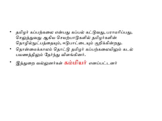 • தமிழர் கப்பற்கலை என்பது கப்பல் கட்டுவது, பராமரிப்பது,
செலுத்துவது ஆகிய செயற்பாடுகளில் தமிழர்களின்
தொழில்நுட்பத்தையும், ஈடுபாட்டையும் குறிக்கின்றது.
• தொன்மைக்காலம் தொட்டு தமிழர் கப்பற்கலையிலும் கடல்
பயணத்திலும் தேர்ந்து விளங்கினர்.
• இத்துறை வல்லுனர்கள் கம்மியர் எனப்பட்டனர்
 