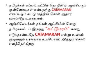 • தமிழர்கள் கப்பல் கட்டும் தொழிலில் பழம்பெரும்
முன்னோடிகள் என்பதற்கு CATAMARAN
எனப்படும் கட்டுமரத்தின் சொல் ஆதார
வரலாறே உதாரணம்.
• ஆங்கிலேயர்கள் தங்கள் ஆட்சியின் போது
தமிழர்களிடம் இருந்து "கட்டுமரம்" என்று
எடுத்தாண்டதே CATAMARAN என்று உலகம்
முழுவதும் பரவலாக உபயோகப்படுத்தும் சொல்
எனத்தெரிகிறது
 