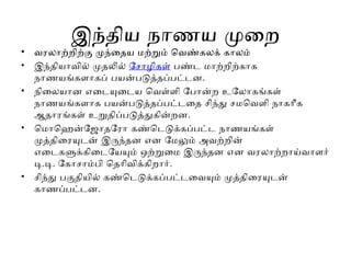 இந்திய நாணய முறை
• வரலாற்றிற்கு முந்தைய மற்றும் வெண்கலக் காலம்
• இந்தியாவில் முதலில் சோழிகள் பண்ட மாற்றிற்காக
நாணயங்களாகப் பயன்படுத்தப்பட்டன.
• நிலையான எடையுடைய வெள்ளி போன்ற உலோகங்கள்
நாணயங்களாக பயன்படுத்தப்பட்டதை சிந்து சமவெளி நாகரீக
ஆதாரங்கள் உறுதிப்படுத்துகின்றன.
• மொஹென்ஜோதரோ கண்டெடுக்கப்பட்ட நாணயங்கள்
முத்திரையுடன் இருந்தன என மேலும் அவற்றின்
எடைகளுக்கிடையேயும் ஒற்றுமை இருந்தன என வரலாற்றாய்வாளர்
டி.டி. கோசாம்பி தெரிவிக்கிறார்.
• சிந்து பகுதியில் கண்டெடுக்கப்பட்டவையும் முத்திரையுடன்
காணப்பட்டன.
 