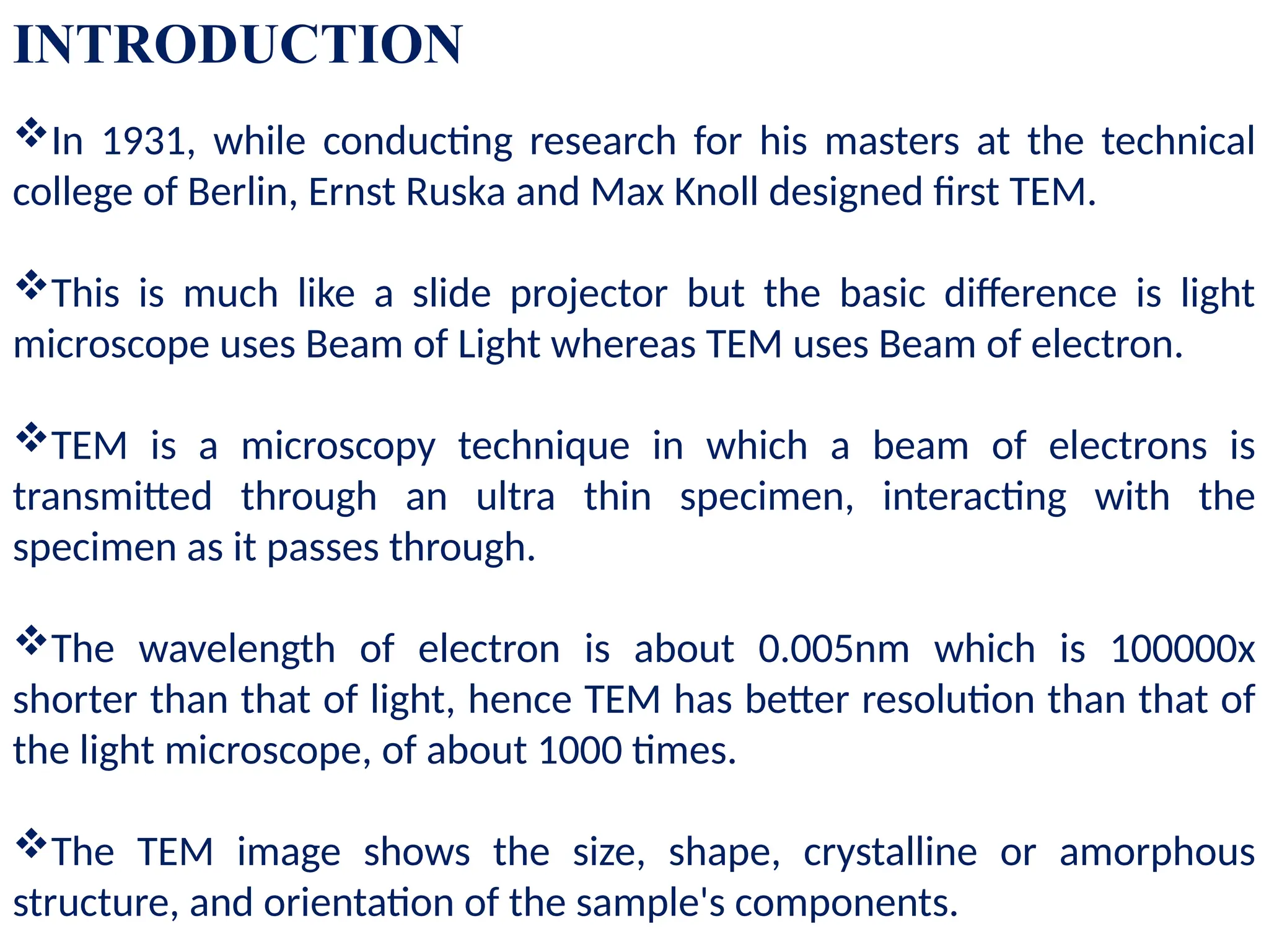 INTRODUCTION
In 1931, while conducting research for his masters at the technical
college of Berlin, Ernst Ruska and Max Knoll designed first TEM.
This is much like a slide projector but the basic difference is light
microscope uses Beam of Light whereas TEM uses Beam of electron.
TEM is a microscopy technique in which a beam of electrons is
transmitted through an ultra thin specimen, interacting with the
specimen as it passes through.
The wavelength of electron is about 0.005nm which is 100000x
shorter than that of light, hence TEM has better resolution than that of
the light microscope, of about 1000 times.
The TEM image shows the size, shape, crystalline or amorphous
structure, and orientation of the sample's components.
 