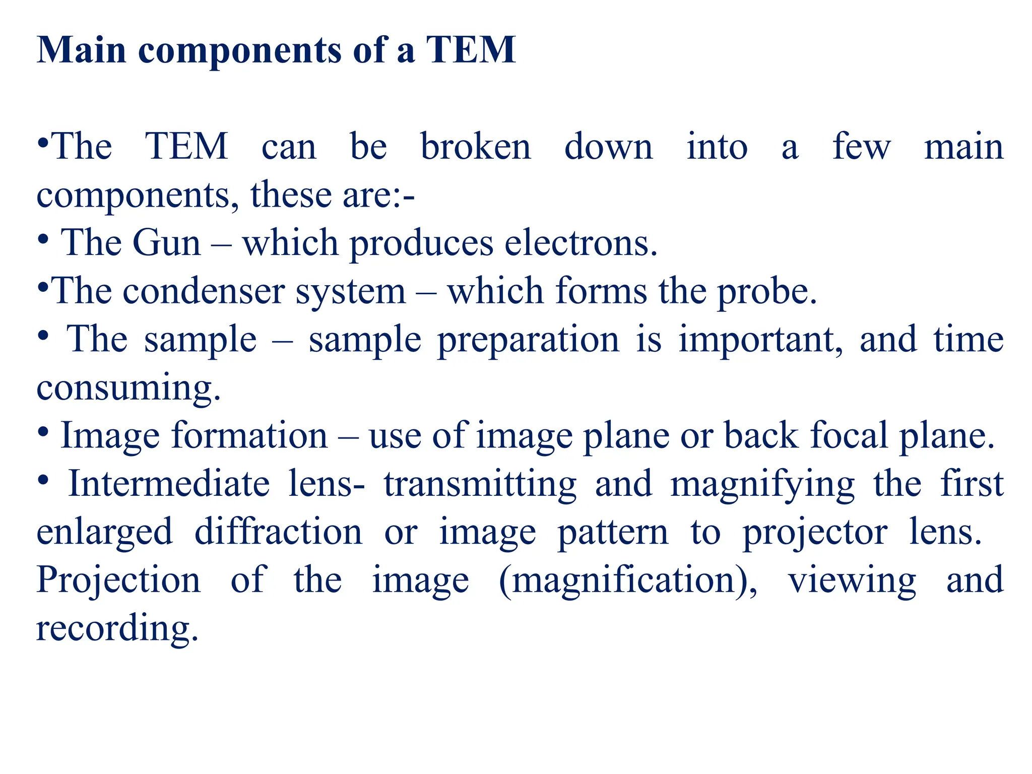 Main components of a TEM
•The TEM can be broken down into a few main
components, these are:-
• The Gun – which produces electrons.
•The condenser system – which forms the probe.
• The sample – sample preparation is important, and time
consuming.
• Image formation – use of image plane or back focal plane.
• Intermediate lens- transmitting and magnifying the first
enlarged diffraction or image pattern to projector lens.
Projection of the image (magnification), viewing and
recording.
 