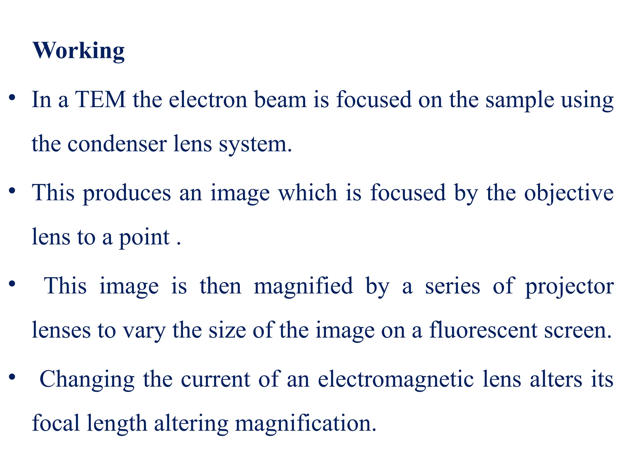 Working
• In a TEM the electron beam is focused on the sample using
the condenser lens system.
• This produces an image which is focused by the objective
lens to a point .
• This image is then magnified by a series of projector
lenses to vary the size of the image on a fluorescent screen.
• Changing the current of an electromagnetic lens alters its
focal length altering magnification.
 