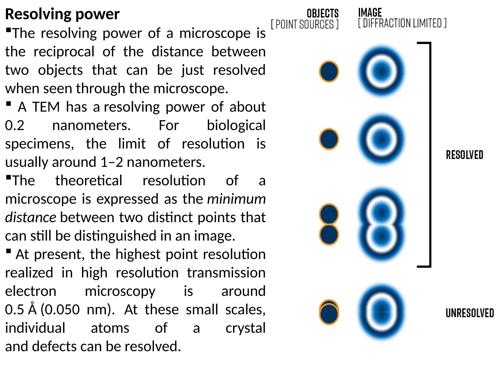 Resolving power
The resolving power of a microscope is
the reciprocal of the distance between
two objects that can be just resolved
when seen through the microscope.
 A TEM has a resolving power of about
0.2 nanometers. For biological
specimens, the limit of resolution is
usually around 1–2 nanometers.
The theoretical resolution of a
microscope is expressed as the minimum
distance between two distinct points that
can still be distinguished in an image.
 At present, the highest point resolution
realized in high resolution transmission
electron microscopy is around
0.5 Å (0.050 nm). At these small scales,
individual atoms of a crystal
and defects can be resolved.
 