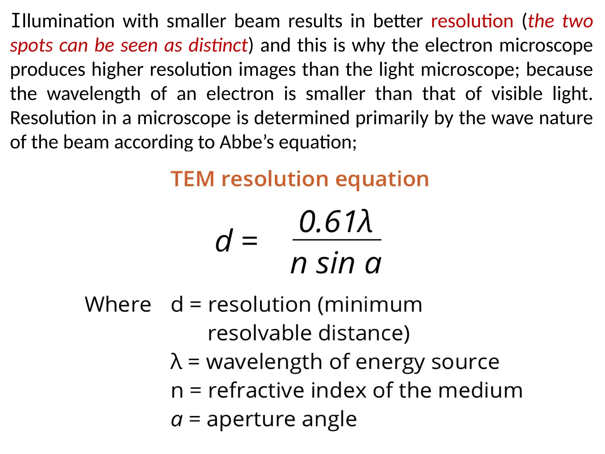 Illumination with smaller beam results in better resolution (the two
spots can be seen as distinct) and this is why the electron microscope
produces higher resolution images than the light microscope; because
the wavelength of an electron is smaller than that of visible light.
Resolution in a microscope is determined primarily by the wave nature
of the beam according to Abbe’s equation;
 